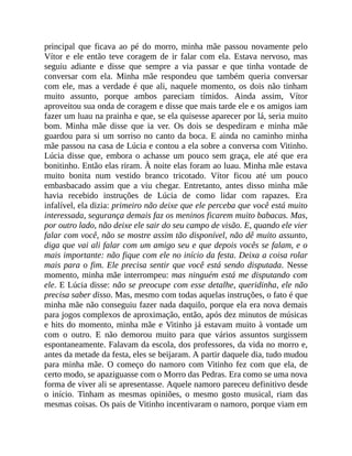 principal que ficava ao pé do morro, minha mãe passou novamente pelo
Vítor e ele então teve coragem de ir falar com ela. Estava nervoso, mas
seguiu adiante e disse que sempre a via passar e que tinha vontade de
conversar com ela. Minha mãe respondeu que também queria conversar
com ele, mas a verdade é que ali, naquele momento, os dois não tinham
muito assunto, porque ambos pareciam tímidos. Ainda assim, Vítor
aproveitou sua onda de coragem e disse que mais tarde ele e os amigos iam
fazer um luau na prainha e que, se ela quisesse aparecer por lá, seria muito
bom. Minha mãe disse que ia ver. Os dois se despediram e minha mãe
guardou para si um sorriso no canto da boca. E ainda no caminho minha
mãe passou na casa de Lúcia e contou a ela sobre a conversa com Vitinho.
Lúcia disse que, embora o achasse um pouco sem graça, ele até que era
bonitinho. Então elas riram. À noite elas foram ao luau. Minha mãe estava
muito bonita num vestido branco tricotado. Vítor ficou até um pouco
embasbacado assim que a viu chegar. Entretanto, antes disso minha mãe
havia recebido instruções de Lúcia de como lidar com rapazes. Era
infalível, ela dizia: primeiro não deixe que ele perceba que você está muito
interessada, segurança demais faz os meninos ficarem muito babacas. Mas,
por outro lado, não deixe ele sair do seu campo de visão. E, quando ele vier
falar com você, não se mostre assim tão disponível, não dê muito assunto,
diga que vai ali falar com um amigo seu e que depois vocês se falam, e o
mais importante: não fique com ele no início da festa. Deixa a coisa rolar
mais para o fim. Ele precisa sentir que você está sendo disputada. Nesse
momento, minha mãe interrompeu: mas ninguém está me disputando com
ele. E Lúcia disse: não se preocupe com esse detalhe, queridinha, ele não
precisa saber disso. Mas, mesmo com todas aquelas instruções, o fato é que
minha mãe não conseguiu fazer nada daquilo, porque ela era nova demais
para jogos complexos de aproximação, então, após dez minutos de músicas
e hits do momento, minha mãe e Vitinho já estavam muito à vontade um
com o outro. E não demorou muito para que vários assuntos surgissem
espontaneamente. Falavam da escola, dos professores, da vida no morro e,
antes da metade da festa, eles se beijaram. A partir daquele dia, tudo mudou
para minha mãe. O começo do namoro com Vitinho fez com que ela, de
certo modo, se apaziguasse com o Morro das Pedras. Era como se uma nova
forma de viver ali se apresentasse. Aquele namoro pareceu definitivo desde
o início. Tinham as mesmas opiniões, o mesmo gosto musical, riam das
mesmas coisas. Os pais de Vitinho incentivaram o namoro, porque viam em
 