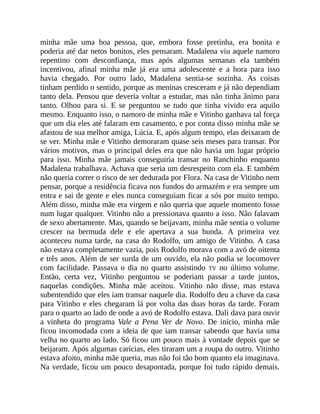 minha mãe uma boa pessoa, que, embora fosse pretinha, era bonita e
poderia até dar netos bonitos, eles pensaram. Madalena viu aquele namoro
repentino com desconfiança, mas após algumas semanas ela também
incentivou, afinal minha mãe já era uma adolescente e a hora para isso
havia chegado. Por outro lado, Madalena sentia-se sozinha. As coisas
tinham perdido o sentido, porque as meninas cresceram e já não dependiam
tanto dela. Pensou que deveria voltar a estudar, mas não tinha ânimo para
tanto. Olhou para si. E se perguntou se tudo que tinha vivido era aquilo
mesmo. Enquanto isso, o namoro de minha mãe e Vitinho ganhava tal força
que um dia eles até falaram em casamento, e por conta disso minha mãe se
afastou de sua melhor amiga, Lúcia. E, após algum tempo, elas deixaram de
se ver. Minha mãe e Vitinho demoraram quase seis meses para transar. Por
vários motivos, mas o principal deles era que não havia um lugar próprio
para isso. Minha mãe jamais conseguiria transar no Ranchinho enquanto
Madalena trabalhava. Achava que seria um desrespeito com ela. E também
não queria correr o risco de ser dedurada por Flora. Na casa de Vitinho nem
pensar, porque a residência ficava nos fundos do armazém e era sempre um
entra e sai de gente e eles nunca conseguiam ficar a sós por muito tempo.
Além disso, minha mãe era virgem e não queria que aquele momento fosse
num lugar qualquer. Vitinho não a pressionava quanto a isso. Não falavam
de sexo abertamente. Mas, quando se beijavam, minha mãe sentia o volume
crescer na bermuda dele e ele apertava a sua bunda. A primeira vez
aconteceu numa tarde, na casa do Rodolfo, um amigo de Vitinho. A casa
não estava completamente vazia, pois Rodolfo morava com a avó de oitenta
e três anos. Além de ser surda de um ouvido, ela não podia se locomover
com facilidade. Passava o dia no quarto assistindo TV no último volume.
Então, certa vez, Vitinho perguntou se poderiam passar a tarde juntos,
naquelas condições. Minha mãe aceitou. Vitinho não disse, mas estava
subentendido que eles iam transar naquele dia. Rodolfo deu a chave da casa
para Vitinho e eles chegaram lá por volta das duas horas da tarde. Foram
para o quarto ao lado de onde a avó de Rodolfo estava. Dali dava para ouvir
a vinheta do programa Vale a Pena Ver de Novo. De início, minha mãe
ficou incomodada com a ideia de que iam transar sabendo que havia uma
velha no quarto ao lado. Só ficou um pouco mais à vontade depois que se
beijaram. Após algumas carícias, eles tiraram um a roupa do outro. Vitinho
estava afoito, minha mãe queria, mas não foi tão bom quanto ela imaginava.
Na verdade, ficou um pouco desapontada, porque foi tudo rápido demais.
 