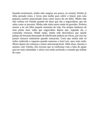 Quando terminaram, minha mãe sangrou um pouco, no entanto Vitinho já
tinha pensado nisso, e levou uma toalha para cobrir o lençol, pois uma
pequena auréola amarronzada ficou como marca do ato deles. Minha mãe
não confiou em Vitinho quando ele disse que não a engravidaria, que ele
sabia como se prevenir. Minha mãe tinha muito medo da gravidez. Preferia
morrer a ter um filho naquele momento da vida. Ela sempre lembrava de
uma prima mais velha que engravidara depois que, segundo ela, a
camisinha estourou. Desde então, minha mãe desconfiava que aquele
pedaço de borracha besuntado de lubrificante poderia ser eficaz, por isso ela
jamais relaxava totalmente quando transavam. Creio que minha mãe só
tenha conhecido o orgasmo quando namorou o José Luiz, anos mais tarde.
Meses depois ela começou a tomar anticoncepcional. Além disso, durante o
namoro com Vitinho, eles tiveram que se conformar com a falta de opção
para ter mais intimidade, e talvez isso tenha acelerado a vontade que tinham
de casar.
 
