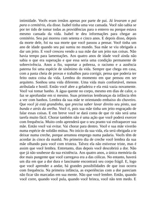 intimidade. Vocês eram irmãos apenas por parte de pai. Já levaram o pai
para o cemitério, ela disse. Isabel tinha uma voz cansada. Você não sabia se
por ter tido de tomar todas as providências para o enterro ou porque estava
mesmo cansada da vida. Isabel te deu informações para chegar ao
cemitério. Seu pai morreu com setenta e cinco anos. E depois disso, depois
da morte dele, foi na sua morte que você passou a pensar. Você tinha um
ano de idade quando seu pai sumiu no mundo. Sua mãe se viu obrigada a
dar um jeito. E você cresceu vendo a sua mãe dar um jeito nas coisas. Não
havia tempo para lamentações. Aos quatro anos de idade você ainda não
sabia o que era superação e que essa seria uma condição permanente de
sobrevivência. Anos a fio, suportar a pobreza, o racismo e a ausência
paterna foi uma espécie de sinônimo da vida. Sempre que chega em casa,
com a pasta cheia de provas e trabalhos para corrigir, pensa que poderia ter
feito outra coisa da vida. Lembra do momento em que pensou em ser
arquiteto. Sonhou uma vida diferente. Uma vida mais confortável, menos
atribulada e hostil. Então você abre a geladeira e ela está vazia novamente.
Você vai tomar banho. A água quente no corpo, mesmo em dias de calor, o
faz se aprofundar em si mesmo. Suas primeiras lembranças da infância têm
a ver com banhos. Lembra da sua mãe te orientando embaixo do chuveiro.
Que você já está grandinho, que precisa saber lavar direito seu pinto, sua
bunda e atrás da orelha. Você ri, pois sua mãe tinha um jeito engraçado de
falar essas coisas. E em breve você se dará conta de que rir não será uma
tarefa muito fácil. Chorar também não é uma ação que você poderá exercer
com frequência. Muito cedo aprenderá que o seu pranto vai enfraquecer sua
mãe. Então você vai evitar. Vai chorar para dentro. Você e sua mãe viverão
numa espécie de solidão mútua. No início da sua vida, ela será obrigada a te
deixar numa creche, porque arrumou emprego numa padaria. Vocês têm de
acordar às cinco da manhã. No primeiro dia de creche você lembra da sua
mãe olhando para você com tristeza. Talvez ela não estivesse triste, mas é
assim que você lembra. Entretanto, dias depois você descobrirá a dor. Não
que já não soubesse da sua existência. Aos quatro anos, a única memória da
dor mais pungente que você carregava era a das cólicas. No entanto, haverá
um dia em que a dor dura e lancinante encontrará seu corpo frágil. E, logo
que você aprender a andar, há grandes possibilidades de que isso ocorra
com frequência. Na primeira infância, as experiências com a dor pareciam
não ficar tão marcadas em sua mente. Não que você lembre. Então, quando
você corre, quando você pula, quando você brinca, você não tem medo. E
 