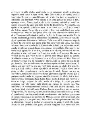 às vezes, na vida adulta, você sonhava em recuperar aquele sentimento
ingênuo, sem fobias e sem receio. Mas com o passar do tempo tinha a
impressão de que as possibilidades de sentir dor iam se ampliando e
limitando sua liberdade. Viver passou a ser uma questão de evitar a dor a
qualquer custo. Numa espécie de encarceramento voluntário, você vai
sendo acossado dia após dia pelo medo do desconforto. No entanto, aos
quatro anos, quando prenderam seus dedos numa porta, você encontrou a
dor física e aguda. Talvez não seja possível dizer que sua fobia de dor tenha
começado ali. Mas foi aos quatro anos que você tomou consciência plena
dela. Tomou consciência da trajetória da dor: da demora em senti-la depois
do ato traumático, porque a dor nunca é instantânea. A dor ressoa. Pulsa no
ritmo agudo dos batimentos cardíacos. Toda a sua vida se resume naquele
pedaço do seu corpo que agora grita. Na hora você não sabia, mas mais
adiante saberá que aquela dor foi provocada. Saberá que as professoras da
creche prenderam seus dedos na porta apenas por maldade. Queriam ver até
onde você aguentava. E no fim, também mais adiante, encontrará pessoas
dispostas a saber até onde você vai. Até onde você suporta. Durante o
velório do seu pai, você evitou o quanto pôde chegar perto do caixão.
Aquilo não era um acerto de contas entre você e o pai morto. Mas, diferente
de mim, você não terá de enfrentar os objetos. Não vai entrar na casa de um
pai falecido. Não terá de remontar nenhum quebra-cabeça sentimental. A
última vez que você viu seu pai, você tinha um ano de idade. Um ano. E é
isso que você balbucia ao se aproximar do defunto. Você o olhou com o
canto do olho e continuou a repetir: um ano de idade. Depois que seu pai
foi embora. Depois que seus dedos foram prensados na porta. Depois que as
professoras da creche te negaram comida. Um ano de idade, foi a única
frase que você conseguiu dizer diante do pai morto. É assim que você vai se
curar da culpa. Apesar de tudo, ainda há a culpa. A culpa que você
carregava por não sentir nada diante do caixão do próprio pai. Sua
indiferença é assustadoramente normal. Sua irmã estava chorando. Mas
você não. Você era indiferente. Embora fizesse um esforço para se mostrar
compadecido. No entanto, sua tentativa esbarrava na normalidade da morte.
Convenhamos: você estava diante de um desconhecido. Nenhum parentesco
de sangue seria capaz de comovê-lo. Minutos depois entrou no local uma
senhora gorda. Ela se aproximou da sua irmã e disse que sentia muito. Elas
se abraçaram. Depois a mulher se aproximou de você. E você não queria
abraçá-la. Na verdade, não queria abraçar ninguém. Mas você não teve
 