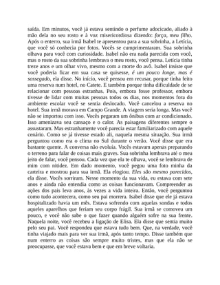 saída. Em minutos, você já estava sentindo o perfume adocicado, aliado à
mão dela no seu rosto e à voz misericordiosa dizendo: força, meu filho.
Após o enterro, sua irmã Isabel te apresentou para a sua sobrinha, a Letícia,
que você só conhecia por fotos. Vocês se cumprimentaram. Sua sobrinha
olhava para você com curiosidade. Isabel não era nada parecida com você,
mas o rosto da sua sobrinha lembrava o meu rosto, você pensa. Letícia tinha
treze anos e um olhar vivo, mesmo com a morte do avô. Isabel insiste que
você poderia ficar em sua casa se quisesse, é um pouco longe, mas é
sossegado, ela disse. No início, você pensou em recusar, porque tinha feito
uma reserva num hotel, no Catete. E também porque tinha dificuldade de se
relacionar com pessoas estranhas. Pois, embora fosse professor, embora
tivesse de lidar com muitas pessoas todos os dias, nos momentos fora do
ambiente escolar você se sentia deslocado. Você cancelou a reserva no
hotel. Sua irmã morava em Campo Grande. A viagem seria longa. Mas você
não se importou com isso. Vocês pegaram um ônibus com ar condicionado.
Isso amenizava seu cansaço e o calor. As paisagens diferentes sempre o
assustaram. Mas estranhamente você parecia estar familiarizado com aquele
cenário. Como se já tivesse estado ali, naquela mesma situação. Sua irmã
perguntou como era o clima no Sul durante o verão. Você disse que era
bastante quente. A conversa não evoluía. Vocês estavam apenas preparando
o terreno para falar de coisas mais graves. Sua sobrinha lembrava até o meu
jeito de falar, você pensou. Cada vez que ela te olhava, você se lembrava de
mim com nitidez. Em dado momento, você pegou uma foto minha da
carteira e mostrou para sua irmã. Ela elogiou. Eles são mesmo parecidos,
ela disse. Vocês sorriram. Nesse momento da sua vida, eu estava com sete
anos e ainda não entendia como as coisas funcionavam. Compreender as
ações dos pais leva anos, às vezes a vida inteira. Então, você perguntou
como tudo acontecera, como seu pai morrera. Isabel disse que ele já estava
hospitalizado havia um mês. Estava sofrendo com aquelas sondas e todos
aqueles aparelhos que feriam seu corpo frágil. Sua irmã se comoveu um
pouco, e você não sabe o que fazer quando alguém sofre na sua frente.
Naquela noite, você recebeu a ligação de Elisa. Ela disse que sentia muito
pelo seu pai. Você respondeu que estava tudo bem. Que, na verdade, você
tinha viajado mais para ver sua irmã, após tanto tempo. Disse também que
num enterro as coisas são sempre muito tristes, mas que ela não se
preocupasse, que você estava bem e que em breve voltaria.
 