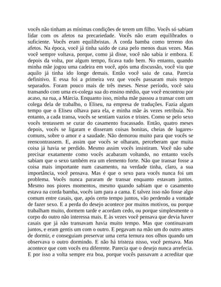 vocês não tinham as mínimas condições de terem um filho. Vocês só sabiam
lidar com os afetos na precariedade. Vocês não eram equilibrados o
suficiente. Vocês eram equilibristas. A corda bamba como terreno dos
afetos. Na época, você já tinha saído de casa pelo menos duas vezes. Mas
você sempre voltava, porque, como já disse, você não sabia ir embora. E
depois da volta, por algum tempo, ficava tudo bem. No entanto, quando
minha mãe jogou uma cadeira em você, após uma discussão, você viu que
aquilo já tinha ido longe demais. Então você saiu de casa. Parecia
definitivo. E essa foi a primeira vez que vocês passaram mais tempo
separados. Foram pouco mais de três meses. Nesse período, você saiu
transando com uma ex-colega sua do ensino médio, que você encontrou por
acaso, na rua, a Márcia. Enquanto isso, minha mãe passou a transar com um
colega dela de trabalho, o Eliseu, na empresa de traduções. Fazia algum
tempo que o Eliseu olhava para ela, e minha mãe às vezes retribuía. No
entanto, a cada transa, vocês se sentiam vazios e tristes. Como se pelo sexo
vocês tentassem se curar do casamento fracassado. Então, quatro meses
depois, vocês se ligaram e disseram coisas bonitas, cheias de lugares-
comuns, sobre o amor e a saudade. Não demorou muito para que vocês se
reencontrassem. E, assim que vocês se olharam, perceberam que muita
coisa já havia se perdido. Mesmo assim vocês insistiram. Você não sabe
precisar exatamente como vocês acabaram voltando, no entanto vocês
sabiam que o sexo também era um elemento forte. Não que transar fosse a
coisa mais importante num casamento, na verdade tinha, claro, a sua
importância, você pensava. Mas é que o sexo para vocês nunca foi um
problema. Vocês nunca pararam de transar enquanto estavam juntos.
Mesmo nos piores momentos, mesmo quando sabiam que o casamento
estava na corda bamba, vocês iam para a cama. E talvez isso não fosse algo
comum entre casais, que, após certo tempo juntos, vão perdendo a vontade
de fazer sexo. E a perda do desejo acontece por muitos motivos, ou porque
trabalham muito, dormem tarde e acordam cedo, ou porque simplesmente o
corpo do outro não interessa mais. E às vezes você pensava que devia haver
casais que já não transavam havia muito tempo. Mas que continuavam
juntos, e eram gentis um com o outro. E pegavam na mão um do outro antes
de dormir, e conseguiam preservar uma certa ternura nos olhos quando um
observava o outro dormindo. E não há tristeza nisso, você pensava. Mas
acontece que com vocês era diferente. Parecia que o desejo nunca arrefecia.
E por isso a volta sempre era boa, porque vocês passavam a acreditar que
 