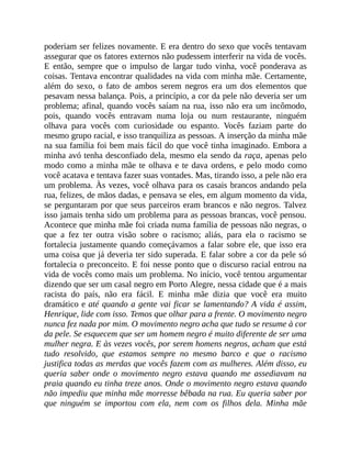 poderiam ser felizes novamente. E era dentro do sexo que vocês tentavam
assegurar que os fatores externos não pudessem interferir na vida de vocês.
E então, sempre que o impulso de largar tudo vinha, você ponderava as
coisas. Tentava encontrar qualidades na vida com minha mãe. Certamente,
além do sexo, o fato de ambos serem negros era um dos elementos que
pesavam nessa balança. Pois, a princípio, a cor da pele não deveria ser um
problema; afinal, quando vocês saíam na rua, isso não era um incômodo,
pois, quando vocês entravam numa loja ou num restaurante, ninguém
olhava para vocês com curiosidade ou espanto. Vocês faziam parte do
mesmo grupo racial, e isso tranquiliza as pessoas. A inserção da minha mãe
na sua família foi bem mais fácil do que você tinha imaginado. Embora a
minha avó tenha desconfiado dela, mesmo ela sendo da raça, apenas pelo
modo como a minha mãe te olhava e te dava ordens, e pelo modo como
você acatava e tentava fazer suas vontades. Mas, tirando isso, a pele não era
um problema. Às vezes, você olhava para os casais brancos andando pela
rua, felizes, de mãos dadas, e pensava se eles, em algum momento da vida,
se perguntaram por que seus parceiros eram brancos e não negros. Talvez
isso jamais tenha sido um problema para as pessoas brancas, você pensou.
Acontece que minha mãe foi criada numa família de pessoas não negras, o
que a fez ter outra visão sobre o racismo; aliás, para ela o racismo se
fortalecia justamente quando começávamos a falar sobre ele, que isso era
uma coisa que já deveria ter sido superada. E falar sobre a cor da pele só
fortalecia o preconceito. E foi nesse ponto que o discurso racial entrou na
vida de vocês como mais um problema. No início, você tentou argumentar
dizendo que ser um casal negro em Porto Alegre, nessa cidade que é a mais
racista do país, não era fácil. E minha mãe dizia que você era muito
dramático e até quando a gente vai ficar se lamentando? A vida é assim,
Henrique, lide com isso. Temos que olhar para a frente. O movimento negro
nunca fez nada por mim. O movimento negro acha que tudo se resume à cor
da pele. Se esquecem que ser um homem negro é muito diferente de ser uma
mulher negra. E às vezes vocês, por serem homens negros, acham que está
tudo resolvido, que estamos sempre no mesmo barco e que o racismo
justifica todas as merdas que vocês fazem com as mulheres. Além disso, eu
queria saber onde o movimento negro estava quando me assediavam na
praia quando eu tinha treze anos. Onde o movimento negro estava quando
não impediu que minha mãe morresse bêbada na rua. Eu queria saber por
que ninguém se importou com ela, nem com os filhos dela. Minha mãe
 
