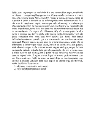 bebia para se proteger da realidade. Ela era uma mulher negra, na década
de oitenta, com quatro filhos para criar. Era o mundo contra ela e contra
nós. Ela era uma presa fácil, entende? Porque a gente, às vezes, cansa de
suportar. E quem a manteve de pé até que pudéssemos sobreviver não foi o
discurso do movimento negro, mas as garrafas de cerveja e cachaça que
ela conseguia beber. Eu não quero dizer que essa história de negritude não
tenha importância, não é isso, mas esse tipo de movimento coloca todos nós
no mesmo balaio. Os negros são diferentes. Nós não somos iguais. Você a
ouvia e pensava que talvez minha mãe tivesse razão. Entretanto, você não
podia concordar com tudo, pois você achava que minha mãe estava
individualizando uma questão que era, em sua raiz, um problema de ordem
estrutural. Mesmo assim, mesmo com os argumentos postos, vocês não se
entendiam, e sempre que vocês saíam, para ir ao cinema ou a um parque,
você observava que vocês eram os únicos negros do lugar, o que deixava
minha mãe irritada, pois ela dizia que tal constatação não nos levava a nada,
o teatro não vai ser melhor, nem o filme vai ser melhor se houver ou não
pessoas negras aqui. E agora era você que se irritava profundamente com
um discurso desses. Então as saídas de vocês logo se transformavam num
inferno. E quando voltaram para casa, depois da última briga que tiveram,
vocês decidiram duas coisas:
1. não tocar em assuntos sobre raça;
2. e que iam fazer terapia de casal.
 