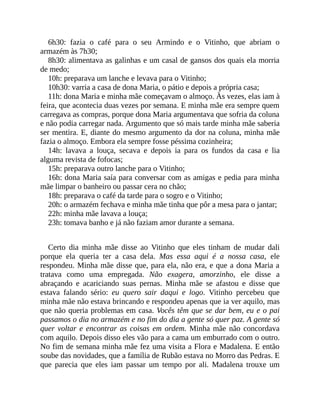 6h30: fazia o café para o seu Armindo e o Vitinho, que abriam o
armazém às 7h30;
8h30: alimentava as galinhas e um casal de gansos dos quais ela morria
de medo;
10h: preparava um lanche e levava para o Vitinho;
10h30: varria a casa de dona Maria, o pátio e depois a própria casa;
11h: dona Maria e minha mãe começavam o almoço. Às vezes, elas iam à
feira, que acontecia duas vezes por semana. E minha mãe era sempre quem
carregava as compras, porque dona Maria argumentava que sofria da coluna
e não podia carregar nada. Argumento que só mais tarde minha mãe saberia
ser mentira. E, diante do mesmo argumento da dor na coluna, minha mãe
fazia o almoço. Embora ela sempre fosse péssima cozinheira;
14h: lavava a louça, secava e depois ia para os fundos da casa e lia
alguma revista de fofocas;
15h: preparava outro lanche para o Vitinho;
16h: dona Maria saía para conversar com as amigas e pedia para minha
mãe limpar o banheiro ou passar cera no chão;
18h: preparava o café da tarde para o sogro e o Vitinho;
20h: o armazém fechava e minha mãe tinha que pôr a mesa para o jantar;
22h: minha mãe lavava a louça;
23h: tomava banho e já não faziam amor durante a semana.
Certo dia minha mãe disse ao Vitinho que eles tinham de mudar dali
porque ela queria ter a casa dela. Mas essa aqui é a nossa casa, ele
respondeu. Minha mãe disse que, para ela, não era, e que a dona Maria a
tratava como uma empregada. Não exagera, amorzinho, ele disse a
abraçando e acariciando suas pernas. Minha mãe se afastou e disse que
estava falando sério: eu quero sair daqui e logo. Vitinho percebeu que
minha mãe não estava brincando e respondeu apenas que ia ver aquilo, mas
que não queria problemas em casa. Vocês têm que se dar bem, eu e o pai
passamos o dia no armazém e no fim do dia a gente só quer paz. A gente só
quer voltar e encontrar as coisas em ordem. Minha mãe não concordava
com aquilo. Depois disso eles vão para a cama um emburrado com o outro.
No fim de semana minha mãe fez uma visita a Flora e Madalena. E então
soube das novidades, que a família de Rubão estava no Morro das Pedras. E
que parecia que eles iam passar um tempo por ali. Madalena trouxe um
 