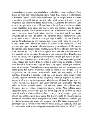 pessoas boas e sensatas, que não bebem e não dão vexames em bares. E era
diante da Jane que vocês estavam agora. Além dela, estava o teu terapeuta,
o Reinaldo. Quando minha mãe propôs esse tipo de terapia, vocês e os seus
respectivos psicanalistas na mesma sala, você achou estranho, e nem
imaginava que uma modalidade dessa existia. E, mesmo desconfiado, você
aceitou, porque parecia ser a última chance de vocês se entenderem. Vocês
foram recebidos pela Jane, ela estava com um perfume que te deixou
levemente enjoado. Vocês entraram numa sala sóbria demais por causa dos
móveis escuros e também devido às paredes com estantes de livros. Vocês
sentaram um ao lado do outro, em poltronas muito confortáveis. Você
estava com trinta e dois anos, mas por algum motivo, ali, você lembrou
quando fora chamado na secretaria da sua escola. Você estava na sexta série
e tinha doze anos. Sentou-se diante do diretor e da supervisora e eles
queriam saber por que você tinha começado a gritar feito um doido na aula
de ciências, você assustou todo mundo, sabia? E você até quis dizer que na
noite anterior seu tio, o Zé Carlos, quase tinha matado a sua tia com um
tiro, mas ele atirou no chão e ficou aquela marca no assoalho. E então, para
piorar as coisas, veio o professor de ciências e disse que a porra do sol ia
explodir. Mas, como sempre, você se calou. Eles acharam que você passava
fome, porque era magro demais. Então a supervisora da escola te trouxe
umas bolachas Maria e um copo de leite com alguma coisa que lembrava
sabor de morango. Pessoas brancas nunca pensam que um menino negro e
pobre possa ter outros problemas além da fome e das drogas. Eles te
perguntaram o que estava acontecendo. Você não respondeu. Você se
guardou. Escondeu o tumulto vital que eles nunca iriam compreender.
Quando a sessão começou, os dois terapeutas cruzaram as pernas ao mesmo
tempo. Você achou aquilo engraçado. Mas não riu. Minha mãe, por sua vez,
estava esperançosa, pensava que vocês sairiam dali resolvidos. Apostou
todas as fichas naquela sessão. Na verdade, vocês não sabiam como
deixaram que as coisas chegassem àquele ponto. Não sabiam como
chegaram àquela situação em que não foram capazes de resolver as coisas
entre si. Após um breve silêncio, Jane começou: bem, amigos, quero que
saibam que estamos aqui para ajudá-los. E que o fato de estarem aqui já
demonstra que vocês ainda desejam estar juntos. Demonstra também que
acreditam no amor que vocês têm um pelo outro. Por isso estamos aqui. A
gente sabe que a comunicação é mesmo muito difícil, às vezes. E, antes que
ela terminasse, você a interrompeu dizendo que não devia ser difícil. O que
 