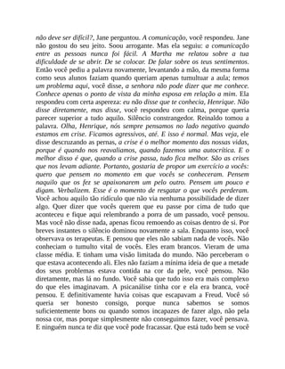 não deve ser difícil?, Jane perguntou. A comunicação, você respondeu. Jane
não gostou do seu jeito. Soou arrogante. Mas ela seguiu: a comunicação
entre as pessoas nunca foi fácil. A Martha me relatou sobre a tua
dificuldade de se abrir. De se colocar. De falar sobre os teus sentimentos.
Então você pediu a palavra novamente, levantando a mão, da mesma forma
como seus alunos faziam quando queriam apenas tumultuar a aula; temos
um problema aqui, você disse, a senhora não pode dizer que me conhece.
Conhece apenas o ponto de vista da minha esposa em relação a mim. Ela
respondeu com certa aspereza: eu não disse que te conhecia, Henrique. Não
disse diretamente, mas disse, você respondeu com calma, porque queria
parecer superior a tudo aquilo. Silêncio constrangedor. Reinaldo tomou a
palavra. Olha, Henrique, nós sempre pensamos no lado negativo quando
estamos em crise. Ficamos agressivos, até. E isso é normal. Mas veja, ele
disse descruzando as pernas, a crise é o melhor momento das nossas vidas,
porque é quando nos reavaliamos, quando fazemos uma autocrítica. E o
melhor disso é que, quando a crise passa, tudo fica melhor. São as crises
que nos levam adiante. Portanto, gostaria de propor um exercício a vocês:
quero que pensem no momento em que vocês se conheceram. Pensem
naquilo que os fez se apaixonarem um pelo outro. Pensem um pouco e
digam. Verbalizem. Esse é o momento de resgatar o que vocês perderam.
Você achou aquilo tão ridículo que não via nenhuma possibilidade de dizer
algo. Quer dizer que vocês querem que eu passe por cima de tudo que
aconteceu e fique aqui relembrando a porra de um passado, você pensou.
Mas você não disse nada, apenas ficou remoendo as coisas dentro de si. Por
breves instantes o silêncio dominou novamente a sala. Enquanto isso, você
observava os terapeutas. E pensou que eles não sabiam nada de vocês. Não
conheciam o tumulto vital de vocês. Eles eram brancos. Vieram de uma
classe média. E tinham uma visão limitada do mundo. Não perceberam o
que estava acontecendo ali. Eles não faziam a mínima ideia de que a metade
dos seus problemas estava contida na cor da pele, você pensou. Não
diretamente, mas lá no fundo. Você sabia que tudo isso era mais complexo
do que eles imaginavam. A psicanálise tinha cor e ela era branca, você
pensou. E definitivamente havia coisas que escapavam a Freud. Você só
queria ser honesto consigo, porque nunca sabemos se somos
suficientemente bons ou quando somos incapazes de fazer algo, não pela
nossa cor, mas porque simplesmente não conseguimos fazer, você pensava.
E ninguém nunca te diz que você pode fracassar. Que está tudo bem se você
 