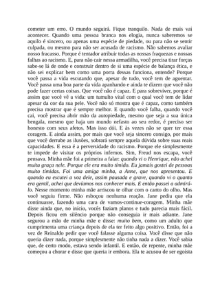 cometer um erro. O mundo seguirá. Fique tranquilo. Nada de mais vai
acontecer. Quando uma pessoa branca nos elogia, nunca saberemos se
aquilo é sincero, ou apenas uma espécie de piedade, ou para não se sentir
culpada, ou mesmo para não ser acusada de racismo. Não sabemos avaliar
nosso fracasso. Porque é tentador atribuir todas as nossas fraquezas e nossas
falhas ao racismo. E, para não cair nessa armadilha, você precisa tirar forças
sabe-se lá de onde e construir dentro de si uma espécie de balança ética, e
não sei explicar bem como uma porra dessas funciona, entende? Porque
você passa a vida escutando que, apesar de tudo, você tem de aguentar.
Você passa uma boa parte da vida apanhando e ainda te dizem que você não
pode fazer certas coisas. Que você não é capaz. E para sobreviver, porque é
assim que você vê a vida: um tumulto vital com o qual você tem de lidar
apesar da cor da sua pele. Você não só mostra que é capaz, como também
precisa mostrar que é sempre melhor. E quando você falha, quando você
cai, você precisa abrir mão da autopiedade, mesmo que seja a sua única
bengala, mesmo que haja um mundo nefasto ao seu redor, é preciso ser
honesto com seus afetos. Mas isso dói. E às vezes não se quer ter essa
coragem. E ainda assim, por mais que você seja sincero consigo, por mais
que você derrube as ilusões, sobrará sempre aquela dúvida sobre suas reais
capacidades. E essa é a perversidade do racismo. Porque ele simplesmente
te impede de visitar os próprios infernos. Sim, Freud nos escapa, você
pensava. Minha mãe foi a primeira a falar: quando vi o Henrique, não achei
muita graça nele. Porque ele era muito tímido. Eu jamais gostei de pessoas
muito tímidas. Foi uma amiga minha, a Anne, que nos apresentou. E
quando eu escutei a voz dele, assim pausada e grave, quando vi o quanto
era gentil, achei que devíamos nos conhecer mais. E então passei a admirá-
lo. Nesse momento minha mãe arriscou te olhar com o canto do olho. Mas
você seguiu firme. Não esboçou nenhuma reação. Jane pediu que ela
continuasse, fazendo uma cara de vamos-continue-coragem. Minha mãe
disse ainda que, no início, vocês faziam planos e tudo parecia mais fácil.
Depois ficou em silêncio porque não conseguia ir mais adiante. Jane
segurou a mão de minha mãe e disse: muito bem, como um adulto que
cumprimenta uma criança depois de ela ter feito algo positivo. Então, foi a
vez de Reinaldo pedir que você falasse alguma coisa. Você disse que não
queria dizer nada, porque simplesmente não tinha nada a dizer. Você sabia
que, de certo modo, estava sendo infantil. E então, de repente, minha mãe
começou a chorar e disse que queria ir embora. Ela te acusou de ser egoísta
 