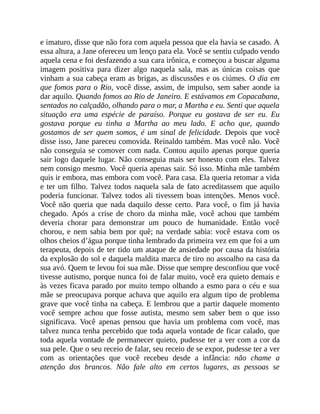 e imaturo, disse que não fora com aquela pessoa que ela havia se casado. A
essa altura, a Jane ofereceu um lenço para ela. Você se sentiu culpado vendo
aquela cena e foi desfazendo a sua cara irônica, e começou a buscar alguma
imagem positiva para dizer algo naquela sala, mas as únicas coisas que
vinham a sua cabeça eram as brigas, as discussões e os ciúmes. O dia em
que fomos para o Rio, você disse, assim, de impulso, sem saber aonde ia
dar aquilo. Quando fomos ao Rio de Janeiro. E estávamos em Copacabana,
sentados no calçadão, olhando para o mar, a Martha e eu. Senti que aquela
situação era uma espécie de paraíso. Porque eu gostava de ser eu. Eu
gostava porque eu tinha a Martha ao meu lado. E acho que, quando
gostamos de ser quem somos, é um sinal de felicidade. Depois que você
disse isso, Jane pareceu comovida. Reinaldo também. Mas você não. Você
não conseguia se comover com nada. Contou aquilo apenas porque queria
sair logo daquele lugar. Não conseguia mais ser honesto com eles. Talvez
nem consigo mesmo. Você queria apenas sair. Só isso. Minha mãe também
quis ir embora, mas embora com você. Para casa. Ela queria retomar a vida
e ter um filho. Talvez todos naquela sala de fato acreditassem que aquilo
poderia funcionar. Talvez todos ali tivessem boas intenções. Menos você.
Você não queria que nada daquilo desse certo. Para você, o fim já havia
chegado. Após a crise de choro da minha mãe, você achou que também
deveria chorar para demonstrar um pouco de humanidade. Então você
chorou, e nem sabia bem por quê; na verdade sabia: você estava com os
olhos cheios d’água porque tinha lembrado da primeira vez em que foi a um
terapeuta, depois de ter tido um ataque de ansiedade por causa da história
da explosão do sol e daquela maldita marca de tiro no assoalho na casa da
sua avó. Quem te levou foi sua mãe. Disse que sempre desconfiou que você
tivesse autismo, porque nunca foi de falar muito, você era quieto demais e
às vezes ficava parado por muito tempo olhando a esmo para o céu e sua
mãe se preocupava porque achava que aquilo era algum tipo de problema
grave que você tinha na cabeça. E lembrou que a partir daquele momento
você sempre achou que fosse autista, mesmo sem saber bem o que isso
significava. Você apenas pensou que havia um problema com você, mas
talvez nunca tenha percebido que toda aquela vontade de ficar calado, que
toda aquela vontade de permanecer quieto, pudesse ter a ver com a cor da
sua pele. Que o seu receio de falar, seu receio de se expor, pudesse ter a ver
com as orientações que você recebeu desde a infância: não chame a
atenção dos brancos. Não fale alto em certos lugares, as pessoas se
 
