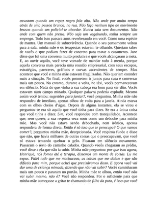 assustam quando um rapaz negro fala alto. Não ande por muito tempo
atrás de uma pessoa branca, na rua. Não faça nenhum tipo de movimento
brusco quando um policial te abordar. Nunca saia sem documentos. Não
ande com quem não presta. Não seja um vagabundo, tenha sempre um
emprego. Tudo isso passara anos reverberando em você. Como uma espécie
de mantra. Um manual de sobrevivência. Quando o seu pensamento voltou
para a sala, minha mãe e os terapeutas estavam te olhando. Queriam saber
de vocês o que podiam fazer de concreto para reatar o casamento. Jane
disse que foi uma conversa muito produtiva e que vocês alcançaram a meta.
E, ao ouvir aquilo, você teve vontade de mandar tudo à merda, porque
aquela conversa mais parecia uma reunião empresarial, com seus escopos,
estratégias, pareceres, gráficos e curvas ascendentes de sempre. Mas
acontece que você e minha mãe estavam fragilizados. Não queriam estender
mais a situação. No final, vocês prometem ir juntos para casa e conversar
mais um pouco. No entanto, durante a volta, no táxi, vocês permaneceram
em silêncio. Nada do que vinha a sua cabeça era bom para ser dito. Vocês
estavam num campo minado. Qualquer palavra poderia explodir. Mesmo
assim você tentou: sugestões para jantar?, você perguntou. Minha mãe não
respondeu de imediato, apenas olhou de volta para a janela. Ainda estava
com os olhos cheios d’água. Depois de alguns instantes, ela se virou e
perguntou se era só aquilo que você tinha para dizer. Se era a única coisa
que você tinha a dizer. Sim, você respondeu com tranquilidade. Acontece
que, sem querer, a sua resposta seca soou como um deboche para minha
mãe. Mas você não estava sendo debochado, nem irônico, apenas
respondera de forma direta. Então é só isso que te preocupa? O que vamos
comer?, perguntou minha mãe, decepcionada. Você respirou fundo e disse
que não, que havia milhares de outras coisas que o preocupavam, que você
só estava tentando quebrar o gelo. Ficaram em silêncio novamente.
Passaram o resto do caminho calados. Quando vocês chegaram ao prédio,
você disse a ela que não ia subir. Minha mãe perguntou: por que isso agora,
Henrique, nós fomos até a terapia, dissemos um monte de coisas. Eu me
expus. Falei tudo que me machucava, as coisas que me doíam e que são
difíceis para mim, porque achei que precisávamos disso. E agora você vai
dar uma de criança mimada, dizendo que não vai subir? Vocês caminharam
mais um pouco e pararam no portão. Minha mãe te olhou, então você não
vai subir mesmo, não é? Você não respondeu. Foi o suficiente para que
minha mãe começasse a gritar te chamando de filho da puta, é isso que você
 