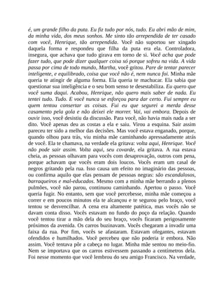 é, um grande filho da puta. Eu fiz tudo por nós, tudo. Eu abri mão de mim,
da minha vida, dos meus sonhos. Me sinto tão arrependida de ter casado
com você, Henrique, tão arrependida. Você não suportou ser xingado
daquela forma e respondeu que filha da puta era ela. Controladora,
insegura, que achava que tudo girava em torno de si. Você acha que pode
fazer tudo, que pode dizer qualquer coisa só porque sofreu na vida. A vida
passa por cima de todo mundo, Martha, você gritou. Pare de tentar parecer
inteligente, e equilibrado, coisa que você não é, nem nunca foi. Minha mãe
queria te atingir de alguma forma. Ela queria te machucar. Ela sabia que
questionar sua inteligência e o seu bom senso te desestabiliza. Eu quero que
você suma daqui. Acabou, Henrique, não quero mais saber de nada. Eu
tentei tudo. Tudo. E você nunca se esforçou para dar certo. Fui sempre eu
quem tentou consertar as coisas. Fui eu que segurei a merda desse
casamento pela gola e não deixei ele morrer. Vai, vai embora. Depois de
ouvir isso, você desistiu da discussão. Para você, não havia mais nada a ser
dito. Você apenas deu as costas a ela e saiu. Virou a esquina. Sair assim
pareceu ter sido a melhor das decisões. Mas você estava enganado, porque,
quando olhou para trás, viu minha mãe caminhando apressadamente atrás
de você. Ela te chamava, na verdade ela gritava: volta aqui, Henrique. Você
não pode sair assim. Volta aqui, seu covarde, ela gritava. A rua estava
cheia, as pessoas olhavam para vocês com desaprovação, outros com pena,
porque achavam que vocês eram dois loucos. Vocês eram um casal de
negros gritando pela rua. Isso causa um efeito no imaginário das pessoas,
ou confirma aquilo que elas pensam de pessoas negras: são escandalosos,
barraqueiros e mal-educados. Mesmo com a minha mãe berrando a plenos
pulmões, você não parou, continuou caminhando. Apertou o passo. Você
queria fugir. No entanto, sem que você percebesse, minha mãe começou a
correr e em poucos minutos ela te alcançou e te segurou pelo braço, você
tentou se desvencilhar. A cena era altamente patética, mas vocês não se
davam conta disso. Vocês estavam no fundo do poço da relação. Quando
você tentou tirar a mão dela do seu braço, vocês ficaram perigosamente
próximos da avenida. Os carros buzinavam. Vocês chegaram a invadir uma
faixa da rua. Por fim, vocês se afastaram. Estavam ofegantes, estavam
ofendidos e humilhados. Você percebeu que não poderia ir embora. Não
assim. Você tentava pôr a cabeça no lugar. Minha mãe sentou no meio-fio.
Nem se importava que os carros estivessem passando a centímetros dela.
Foi nesse momento que você lembrou do seu amigo Francisco. Na verdade,
 
