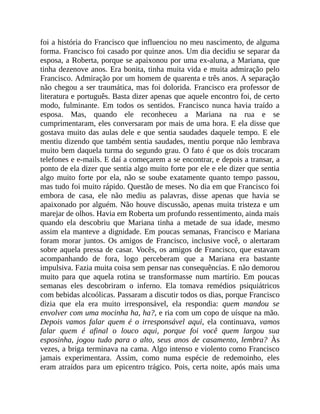 foi a história do Francisco que influenciou no meu nascimento, de alguma
forma. Francisco foi casado por quinze anos. Um dia decidiu se separar da
esposa, a Roberta, porque se apaixonou por uma ex-aluna, a Mariana, que
tinha dezenove anos. Era bonita, tinha muita vida e muita admiração pelo
Francisco. Admiração por um homem de quarenta e três anos. A separação
não chegou a ser traumática, mas foi dolorida. Francisco era professor de
literatura e português. Basta dizer apenas que aquele encontro foi, de certo
modo, fulminante. Em todos os sentidos. Francisco nunca havia traído a
esposa. Mas, quando ele reconheceu a Mariana na rua e se
cumprimentaram, eles conversaram por mais de uma hora. E ela disse que
gostava muito das aulas dele e que sentia saudades daquele tempo. E ele
mentiu dizendo que também sentia saudades, mentiu porque não lembrava
muito bem daquela turma do segundo grau. O fato é que os dois trocaram
telefones e e-mails. E daí a começarem a se encontrar, e depois a transar, a
ponto de ela dizer que sentia algo muito forte por ele e ele dizer que sentia
algo muito forte por ela, não se soube exatamente quanto tempo passou,
mas tudo foi muito rápido. Questão de meses. No dia em que Francisco foi
embora de casa, ele não mediu as palavras, disse apenas que havia se
apaixonado por alguém. Não houve discussão, apenas muita tristeza e um
marejar de olhos. Havia em Roberta um profundo ressentimento, ainda mais
quando ela descobriu que Mariana tinha a metade de sua idade, mesmo
assim ela manteve a dignidade. Em poucas semanas, Francisco e Mariana
foram morar juntos. Os amigos de Francisco, inclusive você, o alertaram
sobre aquela pressa de casar. Vocês, os amigos de Francisco, que estavam
acompanhando de fora, logo perceberam que a Mariana era bastante
impulsiva. Fazia muita coisa sem pensar nas consequências. E não demorou
muito para que aquela rotina se transformasse num martírio. Em poucas
semanas eles descobriram o inferno. Ela tomava remédios psiquiátricos
com bebidas alcoólicas. Passaram a discutir todos os dias, porque Francisco
dizia que ela era muito irresponsável, ela respondia: quem mandou se
envolver com uma mocinha ha, ha?, e ria com um copo de uísque na mão.
Depois vamos falar quem é o irresponsável aqui, ela continuava, vamos
falar quem é afinal o louco aqui, porque foi você quem largou sua
esposinha, jogou tudo para o alto, seus anos de casamento, lembra? Às
vezes, a briga terminava na cama. Algo intenso e violento como Francisco
jamais experimentara. Assim, como numa espécie de redemoinho, eles
eram atraídos para um epicentro trágico. Pois, certa noite, após mais uma
 