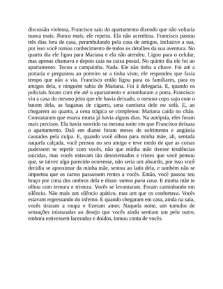discussão violenta, Francisco saiu do apartamento dizendo que não voltaria
nunca mais. Nunca mais, ele repetiu. Ela não acreditou. Francisco passou
três dias fora de casa, perambulando pela casa de amigos, inclusive a sua,
por isso você tomou conhecimento de todos os detalhes da sua aventura. No
quarto dia ele ligou para Mariana e ela não atendeu. Ligou para o celular,
mas apenas chamava e depois caía na caixa postal. No quinto dia ele foi ao
apartamento. Tocou a campainha. Nada. Ele não tinha a chave. Foi até a
portaria e perguntou ao porteiro se a tinha visto, ele respondeu que fazia
tempo que não a via. Francisco então ligou para os familiares, para os
amigos dela, e ninguém sabia de Mariana. Foi à delegacia. E, quando os
policiais foram com ele até o apartamento e arrombaram a porta, Francisco
viu a casa do mesmo jeito que ele havia deixado, o mesmo copo sujo com o
batom dela, as baganas de cigarro, uma camiseta dele no sofá. E, ao
chegarem ao quarto, a cena trágica se completou: Mariana caída no chão.
Constataram que estava morta já havia alguns dias. Na autópsia, eles foram
mais precisos. Ela havia morrido na mesma noite em que Francisco deixara
o apartamento. Dali em diante foram meses de sofrimento e angústia
causados pela culpa. E, quando você olhou para minha mãe, ali, sentada
naquela calçada, você pensou no seu amigo e teve medo de que as coisas
pudessem se repetir com vocês, não que minha mãe tivesse tendências
suicidas, mas vocês estavam tão desorientados e tristes que você pensou
que, se talvez algo parecido ocorresse, não seria um absurdo, por isso você
decidiu se aproximar da minha mãe, sentou ao lado dela, e também não se
importou que os carros passassem rentes a vocês. Então, você passou seu
braço por cima dos ombros dela e disse: vamos para casa. E minha mãe te
olhou com ternura e tristeza. Vocês se levantaram. Foram caminhando em
silêncio. Não mais um silêncio apático, mas um que os confortava. Vocês
estavam regressando do inferno. E quando chegaram em casa, ainda na sala,
vocês tiraram a roupa e fizeram amor. Naquela noite, um tumulto de
sensações misturadas ao desejo que vocês ainda sentiam um pelo outro,
embora estivessem lacerados e doídos, tomou conta de vocês.
 