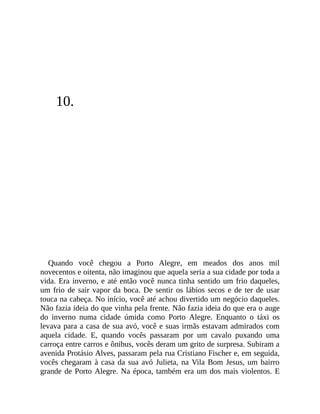 10.
Quando você chegou a Porto Alegre, em meados dos anos mil
novecentos e oitenta, não imaginou que aquela seria a sua cidade por toda a
vida. Era inverno, e até então você nunca tinha sentido um frio daqueles,
um frio de sair vapor da boca. De sentir os lábios secos e de ter de usar
touca na cabeça. No início, você até achou divertido um negócio daqueles.
Não fazia ideia do que vinha pela frente. Não fazia ideia do que era o auge
do inverno numa cidade úmida como Porto Alegre. Enquanto o táxi os
levava para a casa de sua avó, você e suas irmãs estavam admirados com
aquela cidade. E, quando vocês passaram por um cavalo puxando uma
carroça entre carros e ônibus, vocês deram um grito de surpresa. Subiram a
avenida Protásio Alves, passaram pela rua Cristiano Fischer e, em seguida,
vocês chegaram à casa da sua avó Julieta, na Vila Bom Jesus, um bairro
grande de Porto Alegre. Na época, também era um dos mais violentos. E
 