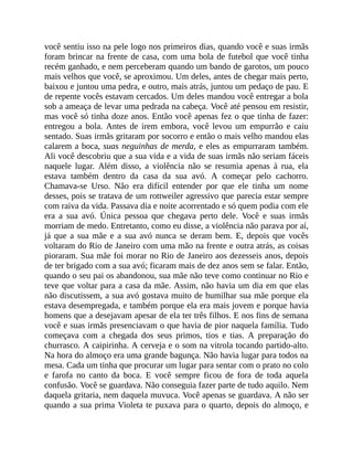 você sentiu isso na pele logo nos primeiros dias, quando você e suas irmãs
foram brincar na frente de casa, com uma bola de futebol que você tinha
recém ganhado, e nem perceberam quando um bando de garotos, um pouco
mais velhos que você, se aproximou. Um deles, antes de chegar mais perto,
baixou e juntou uma pedra, e outro, mais atrás, juntou um pedaço de pau. E
de repente vocês estavam cercados. Um deles mandou você entregar a bola
sob a ameaça de levar uma pedrada na cabeça. Você até pensou em resistir,
mas você só tinha doze anos. Então você apenas fez o que tinha de fazer:
entregou a bola. Antes de irem embora, você levou um empurrão e caiu
sentado. Suas irmãs gritaram por socorro e então o mais velho mandou elas
calarem a boca, suas neguinhas de merda, e eles as empurraram também.
Ali você descobriu que a sua vida e a vida de suas irmãs não seriam fáceis
naquele lugar. Além disso, a violência não se resumia apenas à rua, ela
estava também dentro da casa da sua avó. A começar pelo cachorro.
Chamava-se Urso. Não era difícil entender por que ele tinha um nome
desses, pois se tratava de um rottweiler agressivo que parecia estar sempre
com raiva da vida. Passava dia e noite acorrentado e só quem podia com ele
era a sua avó. Única pessoa que chegava perto dele. Você e suas irmãs
morriam de medo. Entretanto, como eu disse, a violência não parava por aí,
já que a sua mãe e a sua avó nunca se deram bem. E, depois que vocês
voltaram do Rio de Janeiro com uma mão na frente e outra atrás, as coisas
pioraram. Sua mãe foi morar no Rio de Janeiro aos dezesseis anos, depois
de ter brigado com a sua avó; ficaram mais de dez anos sem se falar. Então,
quando o seu pai os abandonou, sua mãe não teve como continuar no Rio e
teve que voltar para a casa da mãe. Assim, não havia um dia em que elas
não discutissem, a sua avó gostava muito de humilhar sua mãe porque ela
estava desempregada, e também porque ela era mais jovem e porque havia
homens que a desejavam apesar de ela ter três filhos. E nos fins de semana
você e suas irmãs presenciavam o que havia de pior naquela família. Tudo
começava com a chegada dos seus primos, tios e tias. A preparação do
churrasco. A caipirinha. A cerveja e o som na vitrola tocando partido-alto.
Na hora do almoço era uma grande bagunça. Não havia lugar para todos na
mesa. Cada um tinha que procurar um lugar para sentar com o prato no colo
e farofa no canto da boca. E você sempre ficou de fora de toda aquela
confusão. Você se guardava. Não conseguia fazer parte de tudo aquilo. Nem
daquela gritaria, nem daquela muvuca. Você apenas se guardava. A não ser
quando a sua prima Violeta te puxava para o quarto, depois do almoço, e
 