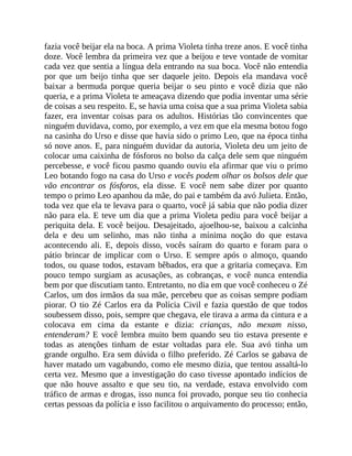 fazia você beijar ela na boca. A prima Violeta tinha treze anos. E você tinha
doze. Você lembra da primeira vez que a beijou e teve vontade de vomitar
cada vez que sentia a língua dela entrando na sua boca. Você não entendia
por que um beijo tinha que ser daquele jeito. Depois ela mandava você
baixar a bermuda porque queria beijar o seu pinto e você dizia que não
queria, e a prima Violeta te ameaçava dizendo que podia inventar uma série
de coisas a seu respeito. E, se havia uma coisa que a sua prima Violeta sabia
fazer, era inventar coisas para os adultos. Histórias tão convincentes que
ninguém duvidava, como, por exemplo, a vez em que ela mesma botou fogo
na casinha do Urso e disse que havia sido o primo Leo, que na época tinha
só nove anos. E, para ninguém duvidar da autoria, Violeta deu um jeito de
colocar uma caixinha de fósforos no bolso da calça dele sem que ninguém
percebesse, e você ficou pasmo quando ouviu ela afirmar que viu o primo
Leo botando fogo na casa do Urso e vocês podem olhar os bolsos dele que
vão encontrar os fósforos, ela disse. E você nem sabe dizer por quanto
tempo o primo Leo apanhou da mãe, do pai e também da avó Julieta. Então,
toda vez que ela te levava para o quarto, você já sabia que não podia dizer
não para ela. E teve um dia que a prima Violeta pediu para você beijar a
periquita dela. E você beijou. Desajeitado, ajoelhou-se, baixou a calcinha
dela e deu um selinho, mas não tinha a mínima noção do que estava
acontecendo ali. E, depois disso, vocês saíram do quarto e foram para o
pátio brincar de implicar com o Urso. E sempre após o almoço, quando
todos, ou quase todos, estavam bêbados, era que a gritaria começava. Em
pouco tempo surgiam as acusações, as cobranças, e você nunca entendia
bem por que discutiam tanto. Entretanto, no dia em que você conheceu o Zé
Carlos, um dos irmãos da sua mãe, percebeu que as coisas sempre podiam
piorar. O tio Zé Carlos era da Polícia Civil e fazia questão de que todos
soubessem disso, pois, sempre que chegava, ele tirava a arma da cintura e a
colocava em cima da estante e dizia: crianças, não mexam nisso,
entenderam? E você lembra muito bem quando seu tio estava presente e
todas as atenções tinham de estar voltadas para ele. Sua avó tinha um
grande orgulho. Era sem dúvida o filho preferido. Zé Carlos se gabava de
haver matado um vagabundo, como ele mesmo dizia, que tentou assaltá-lo
certa vez. Mesmo que a investigação do caso tivesse apontado indícios de
que não houve assalto e que seu tio, na verdade, estava envolvido com
tráfico de armas e drogas, isso nunca foi provado, porque seu tio conhecia
certas pessoas da polícia e isso facilitou o arquivamento do processo; então,
 