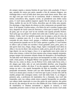 ele sempre repetia a mesma história de que havia sido assaltado. O fato é
que, quando ele estava por perto, quando o fim de semana chegava, seu
estômago doía e você só tinha doze anos para sentir dores assim. Mas a dor
era algo com que você teve de se acostumar, desde o momento em que
tomou consciência dela, naquela creche, ao prenderem seus dedos numa
porta. E você nunca poderá esquecer aquele fim de semana em que a tia
Sônia, mulher do seu tio Zé Carlos, descobriu que ele tinha uma amante.
Era domingo, e logo depois do almoço os dois começaram um grande bate-
boca. E de repente, lá pelas tantas, a tia Sônia foi até a cozinha e pegou uma
faca, daquelas de cortar carne de churrasco, e dizia que ia matá-lo, seu filho
da puta, que eu sei que você tá me traindo com aquela piranha branca.
Você acha que sou idiota? O cabelo loiro dela não é melhor que o meu, seu
babaca. Então, você viu também quando seu tio pegou a arma de cima da
estante e apontou para ela. E a essa altura todo mundo já havia saído
correndo da sala, menos você, porque a violência sempre te paralisou. E
você presenciou quando seu tio Zé Carlos apertou o gatilho. E você fechou
os olhos e pôs as mãos nos ouvidos e ficou gritando: para, para, para, eu
não quero mais isso, chega, chega, chega. Após o estampido você abriu os
olhos e viu seu tio dizer: não aconteceu nada, porra, para de gritar, guri. E
logo depois viu sua tia largar a faca e ir se agachando num canto como se
fosse uma criança, e talvez ela fosse mesmo uma criança naquele momento,
porque sempre nos tornamos infantis diante do desespero e da humilhação.
Ao lado dela você observou que havia um buraquinho no chão, no lugar por
onde a bala passou. A Brigada Militar veio quando os vizinhos chamaram.
Mas seu tio, como eu disse, era da Polícia Civil, então tudo ficou certo, e
ele alegou que tinha sido só um mal-entendido familiar, uma briguinha
entre marido e mulher, ele disse. E no dia seguinte, quando você acordou,
sentou na sala e viu aquele buraquinho da bala no assoalho, você ficou
paralisado novamente, mesmo com sua mãe dizendo para ir logo porque
você ia se atrasar para a escola. E você teve que ir para a escola sem café da
manhã, porque não conseguia comer, você não tinha fome. E, ao chegar à
primeira aula, a professora de matemática fez a chamada, mas você não
respondeu, pois sua cabeça ainda estava naquele buraquinho no assoalho,
sua cabeça ainda repercutia os ecos dos gritos da noite anterior, dos gritos
da sua tia, das ameaças do seu tio e dos latidos do Urso. Então a professora
de matemática te chamou novamente e alguém te cutucou, e você
respondeu presente como se fosse um robô. Na hora do recreio você ainda
 