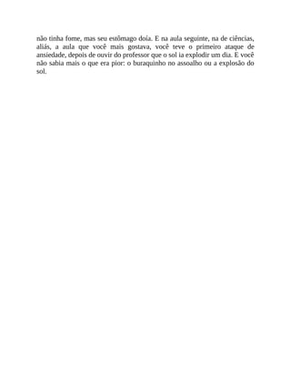não tinha fome, mas seu estômago doía. E na aula seguinte, na de ciências,
aliás, a aula que você mais gostava, você teve o primeiro ataque de
ansiedade, depois de ouvir do professor que o sol ia explodir um dia. E você
não sabia mais o que era pior: o buraquinho no assoalho ou a explosão do
sol.
 