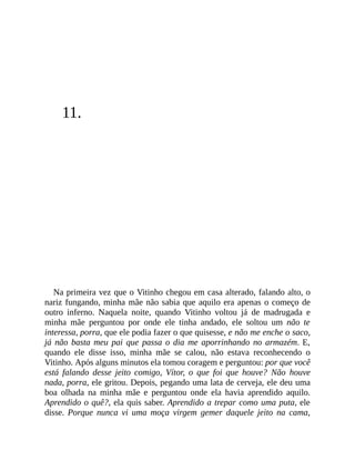 11.
Na primeira vez que o Vitinho chegou em casa alterado, falando alto, o
nariz fungando, minha mãe não sabia que aquilo era apenas o começo de
outro inferno. Naquela noite, quando Vitinho voltou já de madrugada e
minha mãe perguntou por onde ele tinha andado, ele soltou um não te
interessa, porra, que ele podia fazer o que quisesse, e não me enche o saco,
já não basta meu pai que passa o dia me aporrinhando no armazém. E,
quando ele disse isso, minha mãe se calou, não estava reconhecendo o
Vitinho. Após alguns minutos ela tomou coragem e perguntou: por que você
está falando desse jeito comigo, Vítor, o que foi que houve? Não houve
nada, porra, ele gritou. Depois, pegando uma lata de cerveja, ele deu uma
boa olhada na minha mãe e perguntou onde ela havia aprendido aquilo.
Aprendido o quê?, ela quis saber. Aprendido a trepar como uma puta, ele
disse. Porque nunca vi uma moça virgem gemer daquele jeito na cama,
 