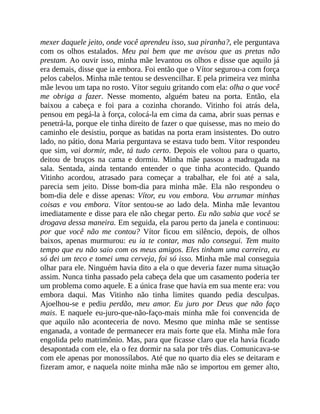 mexer daquele jeito, onde você aprendeu isso, sua piranha?, ele perguntava
com os olhos estalados. Meu pai bem que me avisou que as pretas não
prestam. Ao ouvir isso, minha mãe levantou os olhos e disse que aquilo já
era demais, disse que ia embora. Foi então que o Vítor segurou-a com força
pelos cabelos. Minha mãe tentou se desvencilhar. E pela primeira vez minha
mãe levou um tapa no rosto. Vítor seguiu gritando com ela: olha o que você
me obriga a fazer. Nesse momento, alguém bateu na porta. Então, ela
baixou a cabeça e foi para a cozinha chorando. Vitinho foi atrás dela,
pensou em pegá-la à força, colocá-la em cima da cama, abrir suas pernas e
penetrá-la, porque ele tinha direito de fazer o que quisesse, mas no meio do
caminho ele desistiu, porque as batidas na porta eram insistentes. Do outro
lado, no pátio, dona Maria perguntava se estava tudo bem. Vítor respondeu
que sim, vai dormir, mãe, tá tudo certo. Depois ele voltou para o quarto,
deitou de bruços na cama e dormiu. Minha mãe passou a madrugada na
sala. Sentada, ainda tentando entender o que tinha acontecido. Quando
Vitinho acordou, atrasado para começar a trabalhar, ele foi até a sala,
parecia sem jeito. Disse bom-dia para minha mãe. Ela não respondeu o
bom-dia dele e disse apenas: Vítor, eu vou embora. Vou arrumar minhas
coisas e vou embora. Vítor sentou-se ao lado dela. Minha mãe levantou
imediatamente e disse para ele não chegar perto. Eu não sabia que você se
drogava dessa maneira. Em seguida, ela parou perto da janela e continuou:
por que você não me contou? Vítor ficou em silêncio, depois, de olhos
baixos, apenas murmurou: eu ia te contar, mas não consegui. Tem muito
tempo que eu não saio com os meus amigos. Eles tinham uma carreira, eu
só dei um teco e tomei uma cerveja, foi só isso. Minha mãe mal conseguia
olhar para ele. Ninguém havia dito a ela o que deveria fazer numa situação
assim. Nunca tinha passado pela cabeça dela que um casamento poderia ter
um problema como aquele. E a única frase que havia em sua mente era: vou
embora daqui. Mas Vitinho não tinha limites quando pedia desculpas.
Ajoelhou-se e pediu perdão, meu amor. Eu juro por Deus que não faço
mais. E naquele eu-juro-que-não-faço-mais minha mãe foi convencida de
que aquilo não aconteceria de novo. Mesmo que minha mãe se sentisse
enganada, a vontade de permanecer era mais forte que ela. Minha mãe fora
engolida pelo matrimônio. Mas, para que ficasse claro que ela havia ficado
desapontada com ele, ela o fez dormir na sala por três dias. Comunicava-se
com ele apenas por monossílabos. Até que no quarto dia eles se deitaram e
fizeram amor, e naquela noite minha mãe não se importou em gemer alto,
 