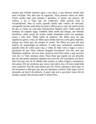 mesmo que Vitinho tentasse tapar a sua boca, o que deixava minha mãe
mais excitada. Nos dias que se seguiram, Vítor pareceu entrar na linha.
Tratou minha mãe com atenção e gentileza. E assim, aos poucos, ele
voltava a ser o Vítor que ela conhecera. Tudo parecia estar se
encaminhando. Mas às vezes, quando minha mãe voltava do mercado,
carregando sacolas, pela beira da praia e olhava para o mar, ela sentia receio
de que as coisas na vida dela terminassem daquele jeito. Tinha medo de
terminar ali naquele lugar. Também tinha medo das drogas, das bebidas
alcoólicas, tinha receio de acabar sendo atropelada numa rua qualquer,
como a mãe fora. Tinha medo da pobreza. Ter filhos para ela não
significava gerar a vida, ter filhos para minha mãe era como gerar espólios,
porque era assim que ela sempre se sentia. Ter filhos era para ela uma
espécie de arqueologia da pobreza. E todo esse sentimento aumentava
quando tinha de voltar para casa, e tinha de lidar com a sogra e com a
apreensão de que Vítor voltasse drogado novamente. Um dia, sem que
Madalena soubesse, ela teve uma conversa com Flora sobre o que ocorrera
com ela e o Vítor semanas antes. Flora disse que aquilo era um absurdo,
que ela não podia continuar naquela casa com ele. Ele é perigoso, ela disse.
Você tem que sair de lá. Minha mãe encheu os olhos d’água e murmurou:
não posso. Ele me prometeu que nunca mais faria isso, ele está cumprindo
com a palavra. Vou dar uma chance pra ele. Flora a abraçou e disse que, se
ele levantasse a mão para ela, que ela chamasse a polícia. Este lugar está se
tornando um barril de pólvora. A gente não tem o que fazer nesse fim de
mundo, a gente não tem pra onde ir, disse Flora.
 