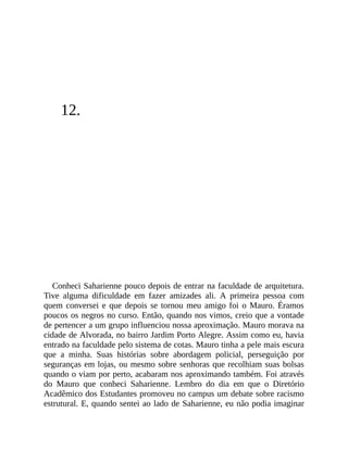 12.
Conheci Saharienne pouco depois de entrar na faculdade de arquitetura.
Tive alguma dificuldade em fazer amizades ali. A primeira pessoa com
quem conversei e que depois se tornou meu amigo foi o Mauro. Éramos
poucos os negros no curso. Então, quando nos vimos, creio que a vontade
de pertencer a um grupo influenciou nossa aproximação. Mauro morava na
cidade de Alvorada, no bairro Jardim Porto Alegre. Assim como eu, havia
entrado na faculdade pelo sistema de cotas. Mauro tinha a pele mais escura
que a minha. Suas histórias sobre abordagem policial, perseguição por
seguranças em lojas, ou mesmo sobre senhoras que recolhiam suas bolsas
quando o viam por perto, acabaram nos aproximando também. Foi através
do Mauro que conheci Saharienne. Lembro do dia em que o Diretório
Acadêmico dos Estudantes promoveu no campus um debate sobre racismo
estrutural. E, quando sentei ao lado de Saharienne, eu não podia imaginar
 
