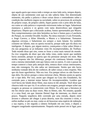 que aquela guria que estava todo o tempo ao meu lado seria, tempos depois,
objeto de um sentimento com que eu não saberia lidar. Em determinado
momento, ela pediu a palavra e disse coisas duras e contundentes sobre a
condição das mulheres negras na sociedade, sobre os processos de aceitação
do próprio corpo, do próprio cabelo, fiquei pasmo com o jeito dela de falar,
era como se cada palavra e expressão estivessem todas no lugar. Saharienne
manejava a palavra e os gestos com tanta desenvoltura que ninguém
dispersava. Depois que a discussão acabou, fomos apresentados por Mauro.
Nos cumprimentamos com dois beijinhos na face e fomos para a Lancheria
do Parque, na avenida Osvaldo Aranha. Na mesa estavam o Luís Fernando,
o Jorge Carrero, a Aline Almeida, o Mauro e a Saharienne. Tomamos
algumas cervejas, e Saharienne era sempre a mais falante. Eu também
costumo ser falante, mas eu queria escutá-la, porque tudo que ela dizia era
inteligente. E depois, por algum motivo, começamos a falar sobre filmes e
ela nos perguntou se já tínhamos visto Os incompreendidos, do Truffaut.
Todo mundo disse que sim, como se fosse a coisa mais natural do mundo.
Eu tive vergonha de dizer que não tinha visto, então menti que também
havia assistido, porque eu queria que ela prestasse atenção em mim. Mas
minha resposta não fez diferença, porque ela continuou falando comigo
com a mesma intensidade com que falava com os outros. E com o passar do
tempo comecei a lutar pela atenção dela, tentava dizer coisas interessantes,
mas não conseguia. Eu não sabia ser interessante. Sentia que não havia
nenhuma vontade dela de me conhecer, de saber coisas a meu respeito. Não
que ela fosse egocêntrica. Não era isso. Era porque talvez eu não fizesse o
tipo dela. Ou talvez porque a mesa estivesse cheia. Mesmo assim eu queria
ser o tipo dela. Por isso, assim que cheguei na Casa dos Estudantes, fui
correndo para a internet tentar baixar Os incompreendidos. Lembro que
você havia me falado desse filme, mas nunca te dei atenção. Você disse que
chorava toda vez que via. E eu achava um exagero, porque sempre achei um
exagero as pessoas se comoverem com filmes. Eu acho que a literatura já
me fez chorar uma ou duas vezes. Mas os filmes, não. No entanto, quando
vi a cena final, em que Antoine Doinel foge do internato, eu chorei um
pouco. Naquela sequência dele correndo por uma estrada, depois entre
árvores e arbustos até chegar à praia deserta, num dia cinzento e triste, e
enfim molhar os pés no mar, como se ali houvesse uma espécie de redenção
a sua espera, e em seguida a câmera fechando em seu rosto, e depois a
imagem congelando repentinamente. Naquela noite pensei em te ligar, para
 