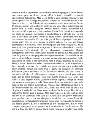 te contar minhas impressões sobre o filme e também perguntar se você tinha
mais coisas para me dizer, porque, além de estar comovido, eu queria
impressionar Saharienne. Mas já era tarde e você sempre reclamava que
dormia pouco. No dia seguinte, quando cheguei na faculdade, fui até o bar.
Quando entrei, vi que Saharienne estava sentada numa mesa mais ao fundo.
Depois que peguei um sanduíche, sentei ao seu lado. Ela se surpreendeu um
pouco com a minha chegada. Depois sorriu. Assisti novamente Os
incompreendidos, por sua causa, eu disse. Então, foi a primeira vez que ela
me olhou de verdade. Aproveitei a oportunidade e a atenção que ela me
dava e disse tudo que havia sentido ao rever o filme. Saharienne partilhava
das mesmas impressões. Eu percebia que ali havia algo que começava a
nascer entre nós, ou pelo menos na minha cabeça era isso que estava
acontecendo. No entanto, fomos interrompidos por uma colega dela. Ao se
verem, as duas gritaram e se abraçaram. E disseram coisas do tipo eu-não-
acredito-que-você-está-aqui. E se abraçaram novamente. Depois
começaram a conversar sobre algum assunto do qual eu não fazia ideia. Fiz
cara de quem estava empolgado com aquele encontro. Na verdade eu não
estava, esperei alguns minutos e levantei para ensaiar uma despedida. Então
Saharienne se virou e me apresentou para a amiga, chamava-se Luciana.
Voltei a sentar. Sentamos todos. Conversamos sobre as cadeiras que íamos
fazer naquele semestre. Na verdade, eu queria apenas que a amiga dela
fosse embora, porque era sexta-feira e queria ter coragem de convidar
Saharienne para ir ao cinema no fim de semana. Mas ela não dava sinais de
que sairia dali tão cedo. Olhei para o relógio, e eu precisava ir para minha
aula, que já havia começado fazia uns quinze minutos. Mas achei que
valeria a pena esperar. Então, quarenta minutos depois, a amiga dela disse
que estava atrasada para a aula. Saharienne disse que não tinha mais aula
naquele dia, que estava indo embora, então as duas olharam para mim e eu
disse que também não tinha mais aula. Então nos levantamos os três e nos
dirigimos à saída do bar. Saharienne se despediu da amiga. Depois eu e
Saharienne fomos para a parada. Não pegávamos o mesmo ônibus, mas
mesmo assim continuei indo com ela. Chuviscava um pouco, estávamos
sem guarda-chuva, o que nos obrigava a caminhar com pressa. E eu não
queria ter pressa. Queria ficar mais um pouco com ela. Quando chegamos, a
fila estava grande. E era o momento de nos despedirmos. Então tomei
coragem e perguntei se ela gostaria de ir ao cinema no fim de semana. Ela
sorriu e disse que talvez, porque tinha muita coisa para estudar, mas, ainda
 
