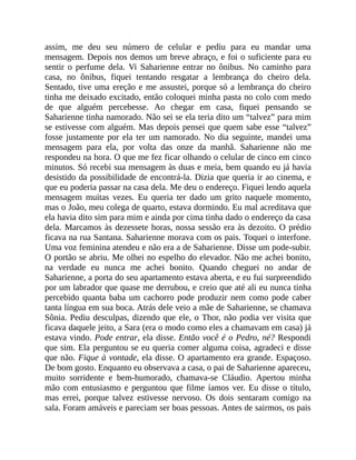 assim, me deu seu número de celular e pediu para eu mandar uma
mensagem. Depois nos demos um breve abraço, e foi o suficiente para eu
sentir o perfume dela. Vi Saharienne entrar no ônibus. No caminho para
casa, no ônibus, fiquei tentando resgatar a lembrança do cheiro dela.
Sentado, tive uma ereção e me assustei, porque só a lembrança do cheiro
tinha me deixado excitado, então coloquei minha pasta no colo com medo
de que alguém percebesse. Ao chegar em casa, fiquei pensando se
Saharienne tinha namorado. Não sei se ela teria dito um “talvez” para mim
se estivesse com alguém. Mas depois pensei que quem sabe esse “talvez”
fosse justamente por ela ter um namorado. No dia seguinte, mandei uma
mensagem para ela, por volta das onze da manhã. Saharienne não me
respondeu na hora. O que me fez ficar olhando o celular de cinco em cinco
minutos. Só recebi sua mensagem às duas e meia, bem quando eu já havia
desistido da possibilidade de encontrá-la. Dizia que queria ir ao cinema, e
que eu poderia passar na casa dela. Me deu o endereço. Fiquei lendo aquela
mensagem muitas vezes. Eu queria ter dado um grito naquele momento,
mas o João, meu colega de quarto, estava dormindo. Eu mal acreditava que
ela havia dito sim para mim e ainda por cima tinha dado o endereço da casa
dela. Marcamos às dezessete horas, nossa sessão era às dezoito. O prédio
ficava na rua Santana. Saharienne morava com os pais. Toquei o interfone.
Uma voz feminina atendeu e não era a de Saharienne. Disse um pode-subir.
O portão se abriu. Me olhei no espelho do elevador. Não me achei bonito,
na verdade eu nunca me achei bonito. Quando cheguei no andar de
Saharienne, a porta do seu apartamento estava aberta, e eu fui surpreendido
por um labrador que quase me derrubou, e creio que até ali eu nunca tinha
percebido quanta baba um cachorro pode produzir nem como pode caber
tanta língua em sua boca. Atrás dele veio a mãe de Saharienne, se chamava
Sônia. Pediu desculpas, dizendo que ele, o Thor, não podia ver visita que
ficava daquele jeito, a Sara (era o modo como eles a chamavam em casa) já
estava vindo. Pode entrar, ela disse. Então você é o Pedro, né? Respondi
que sim. Ela perguntou se eu queria comer alguma coisa, agradeci e disse
que não. Fique à vontade, ela disse. O apartamento era grande. Espaçoso.
De bom gosto. Enquanto eu observava a casa, o pai de Saharienne apareceu,
muito sorridente e bem-humorado, chamava-se Cláudio. Apertou minha
mão com entusiasmo e perguntou que filme íamos ver. Eu disse o título,
mas errei, porque talvez estivesse nervoso. Os dois sentaram comigo na
sala. Foram amáveis e pareciam ser boas pessoas. Antes de sairmos, os pais
 