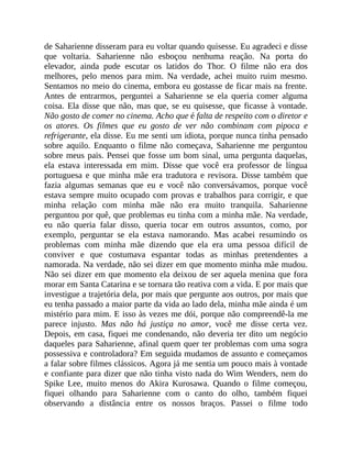 de Saharienne disseram para eu voltar quando quisesse. Eu agradeci e disse
que voltaria. Saharienne não esboçou nenhuma reação. Na porta do
elevador, ainda pude escutar os latidos do Thor. O filme não era dos
melhores, pelo menos para mim. Na verdade, achei muito ruim mesmo.
Sentamos no meio do cinema, embora eu gostasse de ficar mais na frente.
Antes de entrarmos, perguntei a Saharienne se ela queria comer alguma
coisa. Ela disse que não, mas que, se eu quisesse, que ficasse à vontade.
Não gosto de comer no cinema. Acho que é falta de respeito com o diretor e
os atores. Os filmes que eu gosto de ver não combinam com pipoca e
refrigerante, ela disse. Eu me senti um idiota, porque nunca tinha pensado
sobre aquilo. Enquanto o filme não começava, Saharienne me perguntou
sobre meus pais. Pensei que fosse um bom sinal, uma pergunta daquelas,
ela estava interessada em mim. Disse que você era professor de língua
portuguesa e que minha mãe era tradutora e revisora. Disse também que
fazia algumas semanas que eu e você não conversávamos, porque você
estava sempre muito ocupado com provas e trabalhos para corrigir, e que
minha relação com minha mãe não era muito tranquila. Saharienne
perguntou por quê, que problemas eu tinha com a minha mãe. Na verdade,
eu não queria falar disso, queria tocar em outros assuntos, como, por
exemplo, perguntar se ela estava namorando. Mas acabei resumindo os
problemas com minha mãe dizendo que ela era uma pessoa difícil de
conviver e que costumava espantar todas as minhas pretendentes a
namorada. Na verdade, não sei dizer em que momento minha mãe mudou.
Não sei dizer em que momento ela deixou de ser aquela menina que fora
morar em Santa Catarina e se tornara tão reativa com a vida. E por mais que
investigue a trajetória dela, por mais que pergunte aos outros, por mais que
eu tenha passado a maior parte da vida ao lado dela, minha mãe ainda é um
mistério para mim. E isso às vezes me dói, porque não compreendê-la me
parece injusto. Mas não há justiça no amor, você me disse certa vez.
Depois, em casa, fiquei me condenando, não deveria ter dito um negócio
daqueles para Saharienne, afinal quem quer ter problemas com uma sogra
possessiva e controladora? Em seguida mudamos de assunto e começamos
a falar sobre filmes clássicos. Agora já me sentia um pouco mais à vontade
e confiante para dizer que não tinha visto nada do Wim Wenders, nem do
Spike Lee, muito menos do Akira Kurosawa. Quando o filme começou,
fiquei olhando para Saharienne com o canto do olho, também fiquei
observando a distância entre os nossos braços. Passei o filme todo
 