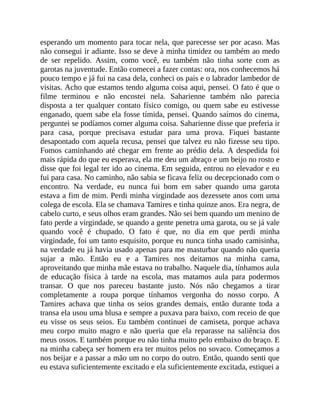 esperando um momento para tocar nela, que parecesse ser por acaso. Mas
não consegui ir adiante. Isso se deve à minha timidez ou também ao medo
de ser repelido. Assim, como você, eu também não tinha sorte com as
garotas na juventude. Então comecei a fazer contas: ora, nos conhecemos há
pouco tempo e já fui na casa dela, conheci os pais e o labrador lambedor de
visitas. Acho que estamos tendo alguma coisa aqui, pensei. O fato é que o
filme terminou e não encostei nela. Saharienne também não parecia
disposta a ter qualquer contato físico comigo, ou quem sabe eu estivesse
enganado, quem sabe ela fosse tímida, pensei. Quando saímos do cinema,
perguntei se podíamos comer alguma coisa. Saharienne disse que preferia ir
para casa, porque precisava estudar para uma prova. Fiquei bastante
desapontado com aquela recusa, pensei que talvez eu não fizesse seu tipo.
Fomos caminhando até chegar em frente ao prédio dela. A despedida foi
mais rápida do que eu esperava, ela me deu um abraço e um beijo no rosto e
disse que foi legal ter ido ao cinema. Em seguida, entrou no elevador e eu
fui para casa. No caminho, não sabia se ficava feliz ou decepcionado com o
encontro. Na verdade, eu nunca fui bom em saber quando uma garota
estava a fim de mim. Perdi minha virgindade aos dezessete anos com uma
colega de escola. Ela se chamava Tamires e tinha quinze anos. Era negra, de
cabelo curto, e seus olhos eram grandes. Não sei bem quando um menino de
fato perde a virgindade, se quando a gente penetra uma garota, ou se já vale
quando você é chupado. O fato é que, no dia em que perdi minha
virgindade, foi um tanto esquisito, porque eu nunca tinha usado camisinha,
na verdade eu já havia usado apenas para me masturbar quando não queria
sujar a mão. Então eu e a Tamires nos deitamos na minha cama,
aproveitando que minha mãe estava no trabalho. Naquele dia, tínhamos aula
de educação física à tarde na escola, mas matamos aula para podermos
transar. O que nos pareceu bastante justo. Nós não chegamos a tirar
completamente a roupa porque tínhamos vergonha do nosso corpo. A
Tamires achava que tinha os seios grandes demais, então durante toda a
transa ela usou uma blusa e sempre a puxava para baixo, com receio de que
eu visse os seus seios. Eu também continuei de camiseta, porque achava
meu corpo muito magro e não queria que ela reparasse na saliência dos
meus ossos. E também porque eu não tinha muito pelo embaixo do braço. E
na minha cabeça ser homem era ter muitos pelos no sovaco. Começamos a
nos beijar e a passar a mão um no corpo do outro. Então, quando senti que
eu estava suficientemente excitado e ela suficientemente excitada, estiquei a
 