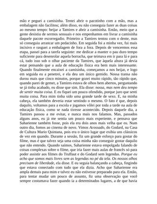 mão e peguei a camisinha. Tentei abrir o pacotinho com a mão, mas a
embalagem não facilitou; além disso, eu não conseguia fazer as duas coisas
ao mesmo tempo: beijar a Tamires e abrir a camisinha. Então, meio que a
gente desistiu de sermos sensuais e nos empenhamos em livrar a camisinha
daquele pacote escorregadio. Primeiro a Tamires tentou com o dente, mas
só conseguiu arrancar um pedacinho. Em seguida foi a minha vez, fui mais
incisivo e rasguei a embalagem de fora a fora. Depois de vencermos essa
etapa, passei para a tarefa seguinte: me dedicar a manter o pau duro tempo
suficiente para desenrolar aquela borracha, que teimava em ir para lá e para
cá, tudo isso sob o olhar paciente da Tamires, que àquela altura já devia
estar pensando que a aula de educação física era bem mais interessante.
Quando finalmente encaixei a camisinha, começamos a nos beijar, e logo
em seguida eu a penetrei, e ela deu um único gemido. Nossa transa não
durou mais que cinco minutos, porque gozei muito rápido, tão rápido que,
quando parei de gemer, a Tamires estava de olhos bem abertos, perguntando
se já tinha acabado, eu disse que sim. Ela disse: nossa, mas nem deu tempo
de sentir muita coisa. E eu fiquei um pouco ofendido, porque juro que senti
muita coisa. Para mim tinha sido uma grande tarde de sexo. E, na minha
cabeça, ela também deveria estar sentindo o mesmo. O fato é que, depois
daquilo, voltamos para a escola e jogamos vôlei por toda a tarde na aula de
educação física, como se nada tivesse acontecido. Depois daquele dia, a
Tamires passou a me evitar, e nunca mais nos falamos. Mas, passados
alguns anos, eu já me sentia um pouco mais experiente, e pensava que
Saharienne também fosse, pois ela era dois anos mais velha que eu. Num
outro dia, fomos ao cinema de novo. Vimos Acossado, do Godard, na Casa
de Cultura Mario Quintana, pois era o único lugar que exibia uns clássicos
de vez em quando. Durante a sessão, fiz um grande esforço para gostar do
filme, mas é que talvez seja uma coisa minha não conseguir gostar daquilo
que não entendo. Quando saímos, Saharienne estava empolgada falando de
coisas complexas sobre o filme, que iria fazer mais aulas de francês só para
poder assistir aos filmes do Truffaut e do Godard sem legendas. Porque eu
acho que somos mais livres sem as legendas no pé da tela. Os nossos olhos
precisam de liberdade, ela disse. E eu seguia balançando a cabeça, fingindo
que estava conectado com tudo que ela dizia. Acho que Saharienne era
ampla demais para mim e talvez eu não estivesse preparado para ela. Então,
para tentar mudar um pouco de assunto, fiz uma observação que você
sempre costumava fazer quando ia a determinados lugares, a de que havia
 