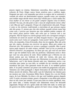 poucos negros no cinema. Saharienne concordou, disse que os espaços
culturais de Porto Alegre nunca foram atrativos para o público negro.
Perguntei por quê, e ela respondeu que talvez os negros não se sentissem à
vontade em entrar em determinados espaços, quando como, por exemplo,
uma mulher negra decide entrar numa loja voltada para a classe média alta.
Essa mulher só vai entrar se ela puder comprar alguma coisa lá dentro,
entende? Ou seja, ela não pode se dar o luxo de simplesmente entrar, olhar
e sair. Mas por quê?, perguntei. Porque ela simplesmente não pode. Porque
é como se ela estivesse confirmando o estereótipo de que pessoas negras
não têm grana. E, mesmo que elas não tenham, quando entram numa loja
como essa, é preciso que mostrem que elas também podem comprar ali.
Isso talvez possa parecer bobo, mas acho que se conecta com a sua
pergunta. Não há negros no cinema porque talvez eles carreguem consigo o
sentimento de terem de assistir um filme burguês branco e não gostarem,
assim como você. Como eu?, perguntei. Como assim? Acha que não gostei?
Acho, ela respondeu. Estou brincando, disse ela em seguida. Mas não acho
que nós, negros, devemos nos encerrar em guetos. Meus pais sempre me
disseram isso. Nós podemos ter acesso a qualquer conteúdo. Mas a gente
nunca pode esquecer de onde viemos, entende? Você já leu os poemas de
Oliveira Silveira?, ela perguntou. Eu disse que sim, que você era um leitor
dele e que ele também havia sido seu professor. Saharienne sorriu e disse
que você era uma pessoa de sorte. Disse também que o Oliveira era um
desses poetas que nos lembram de onde nós viemos, não para nos
prendermos num passado, mas para nos libertarmos no presente. Eu disse:
Saharienne, você é tão bonita dizendo tudo isso. Saharienne sorriu e me
convidou para jantar na casa dela, na verdade ela me convidou por pura
insistência dos pais. Eles gostaram muito de mim. E eu também gostara
deles. E no jantar comemos um penne com molho de gorgonzola com pera.
Tomamos um vinho português e depois brincamos de adivinhar títulos de
filmes através de mímica. Mais tarde o pai de Saharienne me chamou para
me mostrar uns vinis. Escutamos Miles Davis. Depois foi a vez do Pérola
negra, do Luiz Melodia. Eu disse a ele que você também gostava daquele
vinil. E assim, em pouco tempo, passei a frequentar a casa deles pelo menos
duas ou três vezes por semana. O que para mim era muito agradável, mas,
por outro lado, a minha situação com Saharienne estava me deixando
angustiado. Porque até ali a gente ainda não tinha tido nada; eu sentia que
ela gostava da minha companhia, gostava de fazer coisas comigo. Mas nós
 