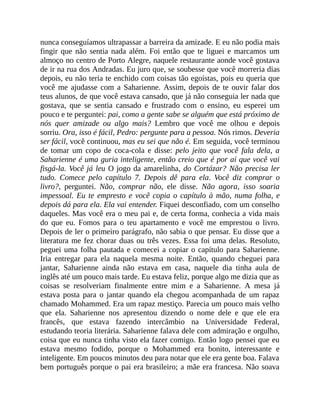nunca conseguíamos ultrapassar a barreira da amizade. E eu não podia mais
fingir que não sentia nada além. Foi então que te liguei e marcamos um
almoço no centro de Porto Alegre, naquele restaurante aonde você gostava
de ir na rua dos Andradas. Eu juro que, se soubesse que você morreria dias
depois, eu não teria te enchido com coisas tão egoístas, pois eu queria que
você me ajudasse com a Saharienne. Assim, depois de te ouvir falar dos
teus alunos, de que você estava cansado, que já não conseguia ler nada que
gostava, que se sentia cansado e frustrado com o ensino, eu esperei um
pouco e te perguntei: pai, como a gente sabe se alguém que está próximo de
nós quer amizade ou algo mais? Lembro que você me olhou e depois
sorriu. Ora, isso é fácil, Pedro: pergunte para a pessoa. Nós rimos. Deveria
ser fácil, você continuou, mas eu sei que não é. Em seguida, você terminou
de tomar um copo de coca-cola e disse: pelo jeito que você fala dela, a
Saharienne é uma guria inteligente, então creio que é por aí que você vai
fisgá-la. Você já leu O jogo da amarelinha, do Cortázar? Não precisa ler
tudo. Comece pelo capítulo 7. Depois dê para ela. Você diz comprar o
livro?, perguntei. Não, comprar não, ele disse. Não agora, isso soaria
impessoal. Eu te empresto e você copia o capítulo à mão, numa folha, e
depois dá para ela. Ela vai entender. Fiquei desconfiado, com um conselho
daqueles. Mas você era o meu pai e, de certa forma, conhecia a vida mais
do que eu. Fomos para o teu apartamento e você me emprestou o livro.
Depois de ler o primeiro parágrafo, não sabia o que pensar. Eu disse que a
literatura me fez chorar duas ou três vezes. Essa foi uma delas. Resoluto,
peguei uma folha pautada e comecei a copiar o capítulo para Saharienne.
Iria entregar para ela naquela mesma noite. Então, quando cheguei para
jantar, Saharienne ainda não estava em casa, naquele dia tinha aula de
inglês até um pouco mais tarde. Eu estava feliz, porque algo me dizia que as
coisas se resolveriam finalmente entre mim e a Saharienne. A mesa já
estava posta para o jantar quando ela chegou acompanhada de um rapaz
chamado Mohammed. Era um rapaz mestiço. Parecia um pouco mais velho
que ela. Saharienne nos apresentou dizendo o nome dele e que ele era
francês, que estava fazendo intercâmbio na Universidade Federal,
estudando teoria literária. Saharienne falava dele com admiração e orgulho,
coisa que eu nunca tinha visto ela fazer comigo. Então logo pensei que eu
estava mesmo fodido, porque o Mohammed era bonito, interessante e
inteligente. Em poucos minutos deu para notar que ele era gente boa. Falava
bem português porque o pai era brasileiro; a mãe era francesa. Não soava
 