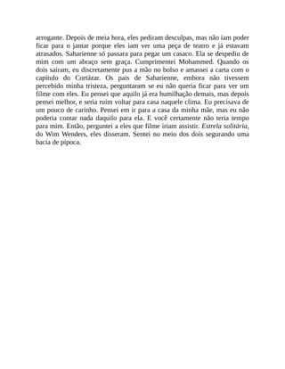 arrogante. Depois de meia hora, eles pediram desculpas, mas não iam poder
ficar para o jantar porque eles iam ver uma peça de teatro e já estavam
atrasados. Saharienne só passara para pegar um casaco. Ela se despediu de
mim com um abraço sem graça. Cumprimentei Mohammed. Quando os
dois saíram, eu discretamente pus a mão no bolso e amassei a carta com o
capítulo do Cortázar. Os pais de Saharienne, embora não tivessem
percebido minha tristeza, perguntaram se eu não queria ficar para ver um
filme com eles. Eu pensei que aquilo já era humilhação demais, mas depois
pensei melhor, e seria ruim voltar para casa naquele clima. Eu precisava de
um pouco de carinho. Pensei em ir para a casa da minha mãe, mas eu não
poderia contar nada daquilo para ela. E você certamente não teria tempo
para mim. Então, perguntei a eles que filme iriam assistir. Estrela solitária,
do Wim Wenders, eles disseram. Sentei no meio dos dois segurando uma
bacia de pipoca.
 
