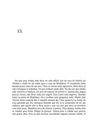 13.
Sei que para minha mãe deve ter sido difícil sair da casa da família do
Vitinho e ainda ter de voltar para a casa da Madalena. O casamento tinha
durado pouco mais de um ano. Vítor se tornou mais agressivo, além disso já
não conseguia ir trabalhar. Os pais tinham medo dele. No dia em que minha
mãe resolveu ir embora, ela teve de esperar ele dormir e, machucada, pegou
poucas coisas, não disse nada aos sogros. Saiu como uma fugitiva. Quando
bateu na porta da Madalena, ela a acolheu sem perguntar nada. Minha mãe
chorou muito naquele dia, e naquele mesmo dia Vítor apareceu na frente da
casa gritando por ela, ameaçou dizendo que ela ia se arrepender de ter ido
embora, que aquilo não ia ficar assim e que era isso que dava se envolver
com uma preta. Madalena teve de chamar a polícia. Dias depois, minha mãe
se mudou para Porto Alegre às pressas. Voltou para a cidade que parecia
não gostar dela. Pois os pais haviam sucumbido naquela mesma cidade. O
 