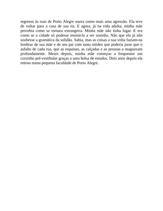 regresso às ruas de Porto Alegre soava como mais uma agressão. Ela teve
de voltar para a casa de sua tia. E agora, já na vida adulta, minha mãe
percebia como se tornara estrangeira. Minha mãe não tinha lugar. E era
como se a cidade só pudesse ensiná-la a ser sozinha. Não que ela já não
soubesse a gramática da solidão. Sabia, mas as coisas a sua volta faziam-na
lembrar de sua mãe e de seu pai com tanta nitidez que poderia jurar que o
asfalto de cada rua, que as esquinas, as calçadas e as pessoas a magoavam
profundamente. Meses depois, minha mãe começou a frequentar um
cursinho pré-vestibular graças a uma bolsa de estudos. Dois anos depois ela
entrou numa pequena faculdade de Porto Alegre.
 