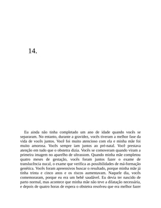 14.
Eu ainda não tinha completado um ano de idade quando vocês se
separaram. No entanto, durante a gravidez, vocês tiveram a melhor fase da
vida de vocês juntos. Você foi muito atencioso com ela e minha mãe foi
muito amorosa. Vocês sempre iam juntos ao pré-natal. Você prestava
atenção em tudo que o obstetra dizia. Vocês se comoveram quando viram a
primeira imagem no aparelho de ultrassom. Quando minha mãe completou
quatro meses de gestação, vocês foram juntos fazer o exame de
translucência nucal, o exame que verifica as possibilidades de má-formação
genética. Vocês foram apreensivos buscar o resultado, porque minha mãe já
tinha trinta e cinco anos e os riscos aumentavam. Naquele dia, vocês
comemoraram, porque eu era um bebê saudável. Eu devia ter nascido de
parto normal, mas acontece que minha mãe não teve a dilatação necessária,
e depois de quatro horas de espera o obstetra resolveu que era melhor fazer
 