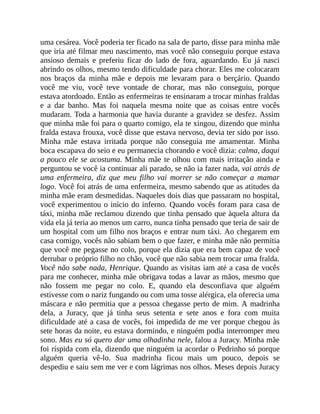 uma cesárea. Você poderia ter ficado na sala de parto, disse para minha mãe
que iria até filmar meu nascimento, mas você não conseguiu porque estava
ansioso demais e preferiu ficar do lado de fora, aguardando. Eu já nasci
abrindo os olhos, mesmo tendo dificuldade para chorar. Eles me colocaram
nos braços da minha mãe e depois me levaram para o berçário. Quando
você me viu, você teve vontade de chorar, mas não conseguiu, porque
estava atordoado. Então as enfermeiras te ensinaram a trocar minhas fraldas
e a dar banho. Mas foi naquela mesma noite que as coisas entre vocês
mudaram. Toda a harmonia que havia durante a gravidez se desfez. Assim
que minha mãe foi para o quarto comigo, ela te xingou, dizendo que minha
fralda estava frouxa, você disse que estava nervoso, devia ter sido por isso.
Minha mãe estava irritada porque não conseguia me amamentar. Minha
boca escapava do seio e eu permanecia chorando e você dizia: calma, daqui
a pouco ele se acostuma. Minha mãe te olhou com mais irritação ainda e
perguntou se você ia continuar ali parado, se não ia fazer nada, vai atrás de
uma enfermeira, diz que meu filho vai morrer se não começar a mamar
logo. Você foi atrás de uma enfermeira, mesmo sabendo que as atitudes da
minha mãe eram desmedidas. Naqueles dois dias que passaram no hospital,
você experimentou o início do inferno. Quando vocês foram para casa de
táxi, minha mãe reclamou dizendo que tinha pensado que àquela altura da
vida ela já teria ao menos um carro, nunca tinha pensado que teria de sair de
um hospital com um filho nos braços e entrar num táxi. Ao chegarem em
casa comigo, vocês não sabiam bem o que fazer, e minha mãe não permitia
que você me pegasse no colo, porque ela dizia que era bem capaz de você
derrubar o próprio filho no chão, você que não sabia nem trocar uma fralda.
Você não sabe nada, Henrique. Quando as visitas iam até a casa de vocês
para me conhecer, minha mãe obrigava todas a lavar as mãos, mesmo que
não fossem me pegar no colo. E, quando ela desconfiava que alguém
estivesse com o nariz fungando ou com uma tosse alérgica, ela oferecia uma
máscara e não permitia que a pessoa chegasse perto de mim. A madrinha
dela, a Juracy, que já tinha seus setenta e sete anos e fora com muita
dificuldade até a casa de vocês, foi impedida de me ver porque chegou às
sete horas da noite, eu estava dormindo, e ninguém podia interromper meu
sono. Mas eu só quero dar uma olhadinha nele, falou a Juracy. Minha mãe
foi ríspida com ela, dizendo que ninguém ia acordar o Pedrinho só porque
alguém queria vê-lo. Sua madrinha ficou mais um pouco, depois se
despediu e saiu sem me ver e com lágrimas nos olhos. Meses depois Juracy
 