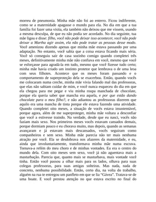 morreu de pneumonia. Minha mãe não foi ao enterro. Ficou indiferente,
como se a maternidade apagasse o mundo para ela. No dia em que a tua
família foi fazer uma visita, ela também não deixou que me vissem, usando
a mesma desculpa, de que eu não podia ser acordado. No dia seguinte, tua
mãe ligou e disse: filho, você não pode deixar isso acontecer, você não pode
deixar a Martha agir assim, ela não pode tratar as pessoas desse modo.
Você amenizou dizendo apenas que minha mãe estava passando por uma
adaptação. No entanto, você sabia que a coisa estava ficando mais séria.
Você só conseguiu sair de casa sozinho comigo quando completei três
meses, definitivamente minha mãe não confiava em você, mesmo que você
se esforçasse para agradá-la em tudo, mesmo que você fizesse tudo certo;
minha mãe havia criado um instinto protetor que lembrava o de uma leoa
com seus filhotes. Acontece que os meses foram passando e o
comportamento de superproteção dela se exacerbou. Então, quando vocês
me colocaram numa creche, minha mãe vivia falando mal das professoras,
que elas não sabiam cuidar de mim, e você nunca esqueceu do dia em que
ela chegou para me pegar e viu minha roupa manchada de chocolate,
porque ela queria saber que mancha era aquela, e por que estão dando
chocolate para o meu filho?, e não adiantou as professoras dizerem que
aquilo era uma mancha de tinta porque ele estava fazendo uma atividade.
Quando completei oito meses, a situação de vocês estava insustentável,
porque agora, além de me superproteger, minha mãe voltara a desconfiar
que você a estivesse traindo. Na verdade, desde que eu nasci, vocês não
faziam mais sexo. Nos primeiros meses vocês estavam cansados demais,
porque dormiam pouco e eu chorava muito, mas depois, quando as semanas
avançaram e já estavam mais descansados, vocês seguiram como
companheiros e sem sexo. Minha mãe parecia não ter mais nenhuma
atração por você. Ela se desdobrava nos afazeres da maternidade, e eu,
ainda que involuntariamente, transformava minha mãe numa escrava.
Tornava-a refém do meu choro e de minhas vontades. Eu era o centro do
mundo dela. Com oito meses sem sexo, você já não aguentava mais a
masturbação. Parecia que, quanto mais se masturbava, mais vontade você
tinha. Então você passou a olhar mais para os lados, olhava para suas
colegas professoras, para suas amigas solteiras. Mas nada, nada de
concreto, nenhuma possibilidade. Então, certo dia, na volta do trabalho,
alguém na rua te entregou um panfleto em que se lia “Gávea”. Tratava-se de
uma boate. E você prestou atenção no que estava escrito no final do
 