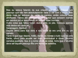 Mas eu estava falando da sua criação por Deus. Colocou um
pescoço que não tem absolutamente nada a ver com o corpo. Não
devia mais ter estoque de asas no paraíso, então colocou asas
atrofiadas. Talvez até sabiamente para evitar que saíssem voando
em bandos por aí assustando as demais aves normais.
Outra coisa que faltou foram dedos para os pés. Colocou apenas
dois dedos em cada pé.
Sacanagem, Senhor!
Depois olhou para sua obra e não sabia se era uma ave ou um
camelo.
Tanto é que logo depois, Adão, dando os nomes a tudo que via pela
frente, olhou para aquele ser meio abominável e disse: Struthio
camelus australis. Que é o nome oficial da coisa. Acho que o struthio
deve ser aquele pescoço fino em forma de salsicha.
 