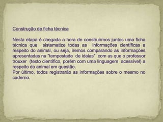 Construção de ficha técnica
Nesta etapa é chegada a hora de construirmos juntos uma ficha
técnica que sistematize todas as informações científicas a
respeito do animal, ou seja, iremos comparando as informações
apresentadas na “tempestade de ideias” com as que o professor
trouxer (texto científico, porém com uma linguagem acessível) a
respeito do animal em questão.
Por último, todos registrarão as informações sobre o mesmo no
caderno.
 