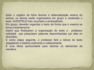 Após o registro da ficha técnica e sistematização acerca do
animal, os alunos serão organizados em grupo e receberão o
texto AVESTRUZ todo recortado e embaralhado.
Em grupo, deverão organizar o texto de forma que o mesmo se
torne compreensível.
Assim que finalizarem a organização do texto o professor
solicitará que pesquisem palavras desconhecidas por eles no
dicionário.
E como etapa seguinte, o professor fará a leitura do texto
resgatando a história oralmente e coletivamente.
É uma ótima oportunidade para retomar os elementos da
narrativa.
 