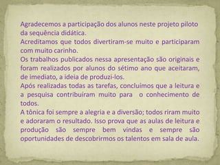 Agradecemos a participação dos alunos neste projeto piloto
da sequência didática.
Acreditamos que todos divertiram-se muito e participaram
com muito carinho.
Os trabalhos publicados nessa apresentação são originais e
foram realizados por alunos do sétimo ano que aceitaram,
de imediato, a ideia de produzi-los.
Após realizadas todas as tarefas, concluímos que a leitura e
a pesquisa contribuíram muito para o conhecimento de
todos.
A tônica foi sempre a alegria e a diversão; todos riram muito
e adoraram o resultado. Isso prova que as aulas de leitura e
produção são sempre bem vindas e sempre são
oportunidades de descobrirmos os talentos em sala de aula.
 