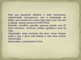 Para que possamos trabalhar o texto mencionado
anteriormente começaremos com a tempestade de
ideias que consiste em o aluno dizer tudo o que lhe vem
à cabeça quando pensa em AVESTRUZ.
Exemplo: mamífero, grandão, pescoço grande, vive 20
anos, herbívoro, carnívoro, anfíbio, agressivo, como na
mão...
Observação: neste momento não deve haver censura
sobre o que o aluno está falando e nem deve ocorrer
intervenções.
Nesta etapa, o pensamento é livre.
 