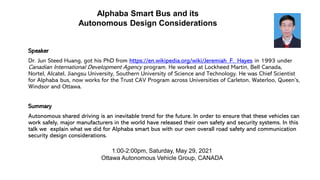 Alphaba Smart Bus and its
Autonomous Design Considerations
Speaker
Dr. Jun Steed Huang, got his PhD from https://en.wikipedia.org/wiki/Jeremiah_F._Hayes in 1993 under
Canadian International Development Agency program. He worked at Lockheed Martin, Bell Canada,
Nortel, Alcatel, Jiangsu University, Southern University of Science and Technology. He was Chief Scientist
for Alphaba bus, now works for the Trust CAV Program across Universities of Carleton, Waterloo, Queen’s,
Windsor and Ottawa.
Summary
Autonomous shared driving is an inevitable trend for the future. In order to ensure that these vehicles can
work safely, major manufacturers in the world have released their own safety and security systems. In this
talk we explain what we did for Alphaba smart bus with our own overall road safety and communication
security design considerations.
1:00-2:00pm, Saturday, May 29, 2021
Ottawa Autonomous Vehicle Group, CANADA
 