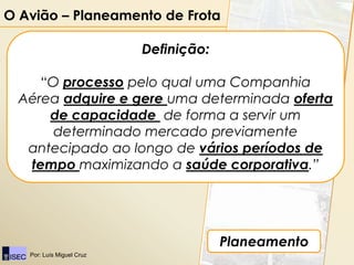 O Avião – Planeamento de Frota

                           Definição:

     “O processo pelo qual uma Companhia
  Aérea adquire e gere uma determinada oferta
      de capacidade de forma a servir um
       determinado mercado previamente
   antecipado ao longo de vários períodos de
   tempo maximizando a saúde corporativa.”




                                        Planeamento
   Por: Luís Miguel Cruz
 