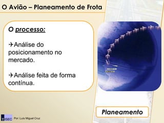 O Avião – Planeamento de Frota


 O processo:

 Análise do
 posicionamento no
 mercado.

 Análise feita de forma
 contínua.



                             Planeamento
   Por: Luís Miguel Cruz
 