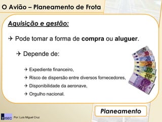 O Avião – Planeamento de Frota

 Aquisição e gestão:

  Pode tomar a forma de compra ou aluguer.

     Depende de:

            Expediente financeiro,
            Risco de dispersão entre diversos fornecedores,
            Disponibilidade da aeronave,
            Orgulho nacional.


                                               Planeamento
   Por: Luís Miguel Cruz
 